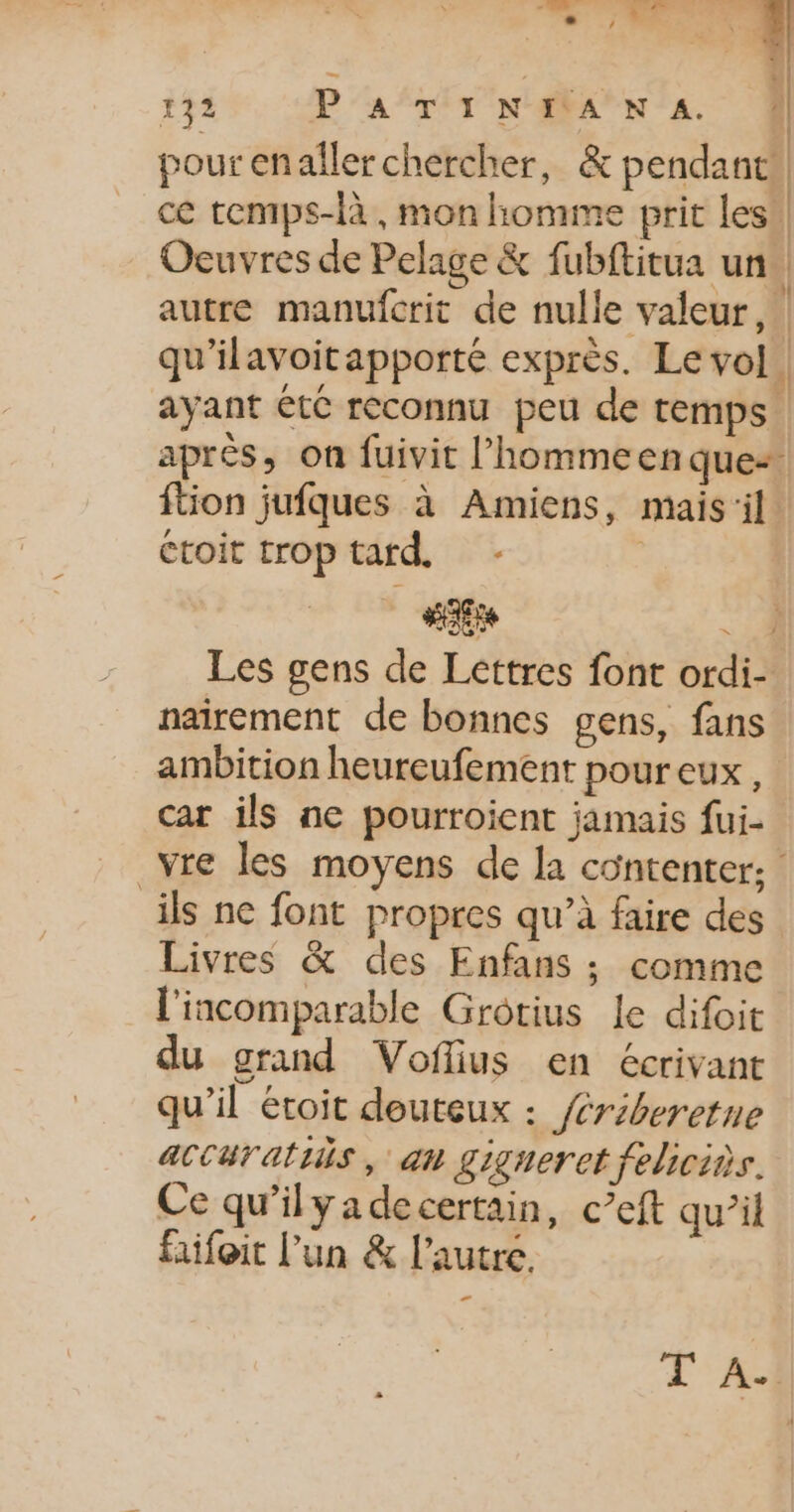 192 P'A‘TINAAN A À] pourenaller chercher, &amp; pendant, ce temps-là, mon homme prit les Oeuvres de Pelage &amp; fubftitua un À autre manufcrit de nulle valeur, | qu'ilavoitapporté exprès. Le vol. ayant êtC reconnu peu de temps après, on fuivit l’hommeen que: ftion jufques à Amiens, mais'il étoit troptard - | | HAE 2 Les gens de Lettres font ordi- nairement de bonnes gens, fans ambition heureufement poureux, car ils ne pourroient jamais fui- vre les moyens de la contenter; ils ne font propres qu’à faire des Livres &amp; des Enfans ; comme l'incomparable Grotius le difoit du grand Voflius en écrivant qu’il étoit deuteux : /ériberetne aCCuratiis, an gigneret feliciès. Ce qu’ilyadecertain, c’eft qu’il faifoit l’un &amp; l’autre, T A4