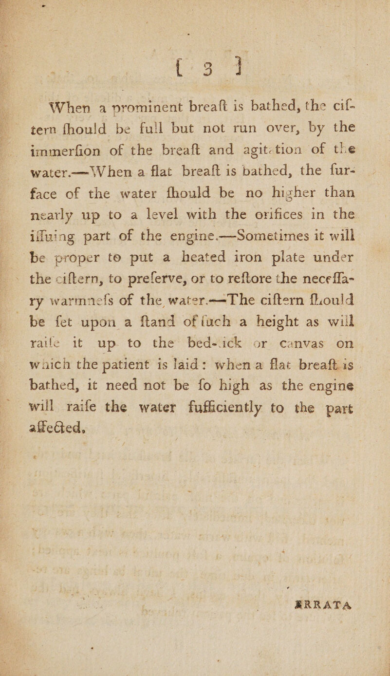 When a prominent breaft is bathed, the cif- tern fhould be full but not run over, by the immerfion of the breaft and agit-tion of the water.— ‘When a flat breaft is bathed, the fur- face of the water fhould be no higher than nearly up to a level with the orifices in the ifuing part of the engine -—Sometimes it will be proper to put a heated iron plate under the ciftern, to preferve, or to reftore the necefla- ry warmnefs of the water.—The ciftern fhould be fet upon a ftand of iuch a height as will raile it up. to the bed-ick or canvas on which the patient is laid: whena flat breaftis bathed, it need not be fo high as the engine will raife the water soonaiaaé to the em afiected, t RRRATA