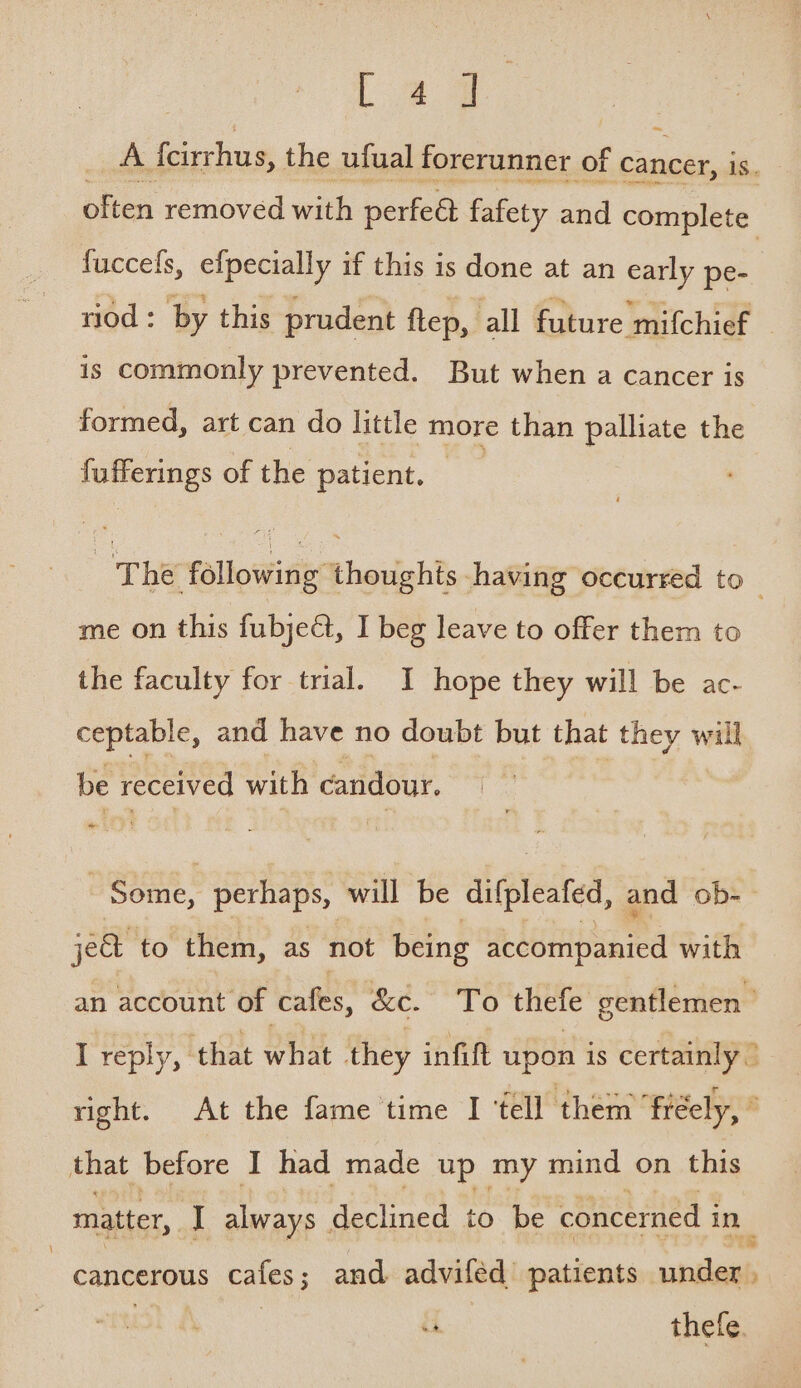 Lag A {eirrhus, the ufual forerunner of ns is. often removed with perfeet fafety and complete fuccefs, efpecially if this is done at an early pe- riod : by this prudent flep, all future mifchief | is commonly prevented. But when a cancer is formed, art can do little more than palliate the fufferings of the patient. — | The following ‘thoughts having occurred to me on this fubject, I beg leave to offer them to the faculty for trial. I hope they will be ac- ceptable, and have no doubt but that they will be received with candour, | ere perhaps, will be difpleafed, and ob- je to them, as not being accompanied with an account of cafes, &amp;c. To thefe gentlemen I reply, ‘that what they infift upon is certainly right. At the fame time I ‘fell them ‘freely, ° that before I had made up my mind on this matter, I always declined to be concerned i in cancerous cafes; and adviféd patients santa 4 thefe.