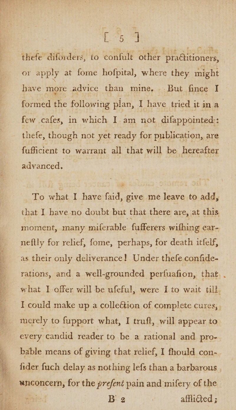 Loe thefe diforders, to confult other pratlitioners, or apply at fome hofpital, where they might have more advice than mine, But fince I formed the following plan, I have tried it ina : few cafes, in which I. am not difappointed:: thefe, though not yet ready for publication, are fufficient to warrant all that will be hereafter advanced. To what I have faid, give me leave to add, that I have-no doubt but that there are, at this moment, many iniecable fufferers wifhing ear- neftly for relief, fome, perhaps, for death itfelf, as their only deliverance! Under thefe confide- rations, and a well-grounded perfuafion, that. : what I offer will be ufeful, were I to wait till I could make up a colleétion of complete cures, merely to fupport what, I truft, will appear to every candid reader to be a rational and pro- bable means of giving that relief, I fhould con-. fider fuch delay as nothing lefs than a barbarous , peseneens for the prefent pain and mifery of the