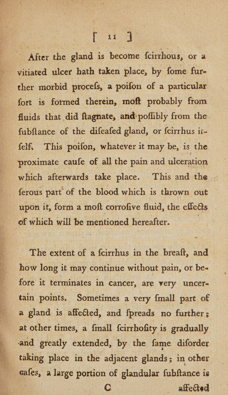 PF aio : After the gland is become {cirrhous, or a vitiated ulcer hath taken place, by fome fur- ther morbid procefs, a poifon of a particular “fort is formed therein, moft probably from fluids that did ftagnate, and: poflibly from the fubftance of the difeafed gland, or {cirrhus it- felf. This poifon, whatever it may be, is the | ‘proximate caufe of all the pain and ulceration which afterwards take place. This and the . ferous part of the blood which is thrown out upon it, form a moft corrofive fluid, the effects . of which will be mentioned hereafter. The extent of a fcirrhus in the breaft, and how long it may continue without pain, or be- fore it terminates in cancer, are very uncer- tain points. Sometimes a very {mall part of a gland is affetted, and fpreads no further ; at other times, a fmall {cirrhofity is gradually and greatly extended, by the fame diforder a taking place in the adjacent glands ; in other cafes, a large portion of glandular fubftance is ( : Cc aftected