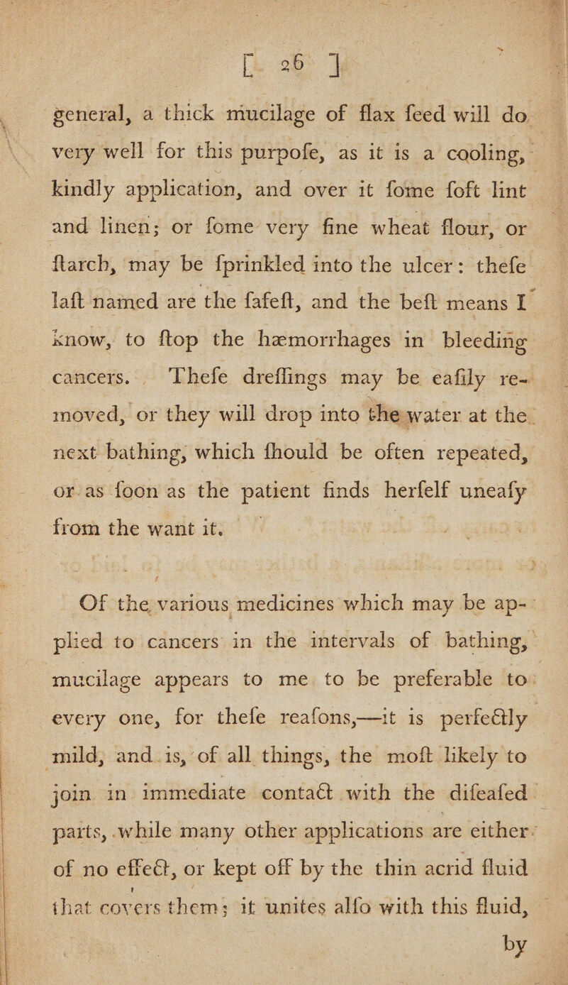 general, a thick mucilage of flax feed will do very well for this purpofe, as it is a cooling, kindly application, and over it fome foft lint and linen; or fome very fine wheat flour, or ftarch, may be fprinkled into the ulcer: thefe laft named are the {afeft, and the beft means I know, to ftop the haemorrhages in bleeding cancers... Thefe dreflings may be eafily re- moved, or they will drop into the water at the. next bathing, which fhould be often repeated, or-as foon as the patient finds herfelf uneafy from the want it. Of the various medicines which may be ap-- plied to cancers in the intervals of bathing, mucilage appears to me. to be preferable to: every one, for thefe reafons,—uit is perfe@ly ) mild, and_is, of all things, the moft likely to join in. immediate conta@ with the difeafed parts, while many other applications are either: of no effeét, or kept off by the thin acrid fluid that covers them; it unites alfo with this fluid, — by