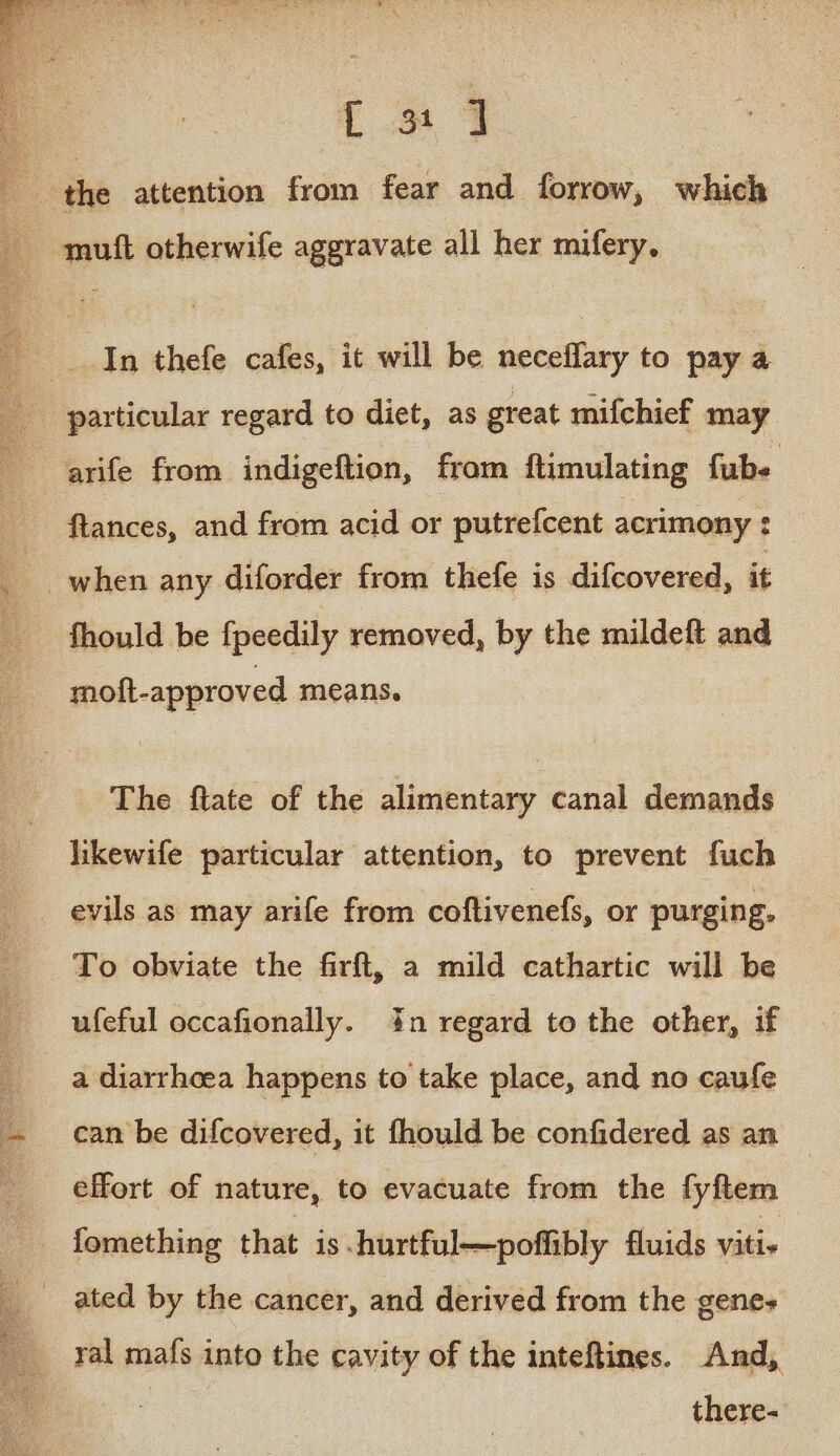 at Pe op ee et SMe, eg + Ls 7 the attention from fear and forrow, which mutt otherwife aggravate all her mifery, : __. In thefe cafes, it will be neceffary to pay a particular regard to diet, as great mifchief may arife from indigeftion, from ftimulating fube ftances, and from acid or putrefcent acrimony : __ when any diforder from thefe is difcovered, it - fhould be fpeedily removed, by the mildeft and moft-approved means. The ftate of the alimentary canal demands likewife particular attention, to prevent fuch evils as may arife from coftivenefs, or purging. To obviate the firft, a mild cathartic will be ufeful occafionally. in regard to the other, if a diarrhoea happens to take place, and no caufe can be difcovered, it fhould be confidered as an effort of nature, to evacuate from the fyftem fomething that is -hurtful—poffibly fluids viti- ated by the cancer, and derived from the genes ral mafs into the cavity of the inteftines. And, there-