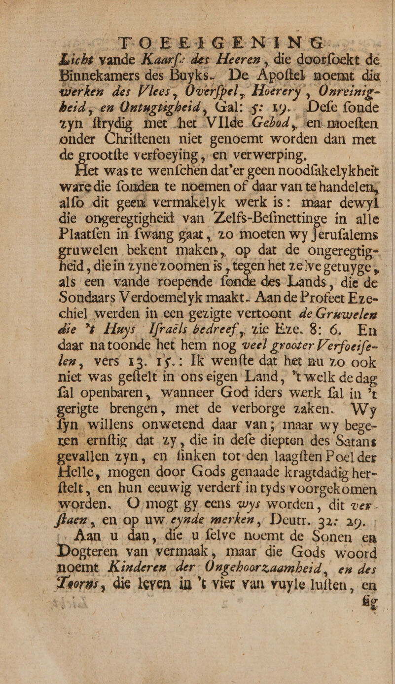 oe POEEIGENING... Licht vande Kaarfz des Heeren 5 die doorfoekt de werken des Vlees, Over{pel, Hoerery , Onreinig- beid „en Ontugtigheid, Gal: 5: 19. Defe fonde onder Chriftenen niet genoemt worden dan met de grootfte verfoeying , en verwerping, | Het was te wenfchen dat’er geen noodfakelykheit waredie fomden te noemen of daar van te handelen; alfo dit geem vermakelyk werk is: maar dewyl die ongeregtigheid van Zelfs-Befmettinge in alle Plaatfen in fwang gaat, zo moeten wy Jerufalems gruwelen bekent maken, op dat de ongeregtig- als een vande roepende fonde des Lands, die de Sondaars Verdoemelyk maakt. Aan de Profeet Eze- chiel werden in een gezigte vertoont de Grawelexz die t Huys Ifraéls bedreef, vie Eze. 8: 6. En daar natoonde het hem nog veel grooter Verfoeife- len, vers 13. 1$.: Ik wenfte dat het nu zo ook niet was geftelt in ons eigen Land, t welk de dag fal openbaren, wanneer God iders werk fal in ’t gerigte brengen, met de verborge zaken. Wy fyn. willens onwetend daar van; maar wy bege- ren ernftig dat zy, die in defe diepten des Satans gevallen zyn, en finken tot-den laagften Poel der _ ftelt, en hun eeuwig verderf in tyds voorgekomen worden. O mogt gy eens wys worden, dit ver- flaen, en op uw eynde merken, Deutr. 32: 29. ; ‚Aan u dan, die u felve noemt de Sonen en Dogteren van vermaak, maar die Gods woord moemt Kinderen der: Ongehoorzaamheid, en des _Zeorns, die leven in ’ vier van vuyle luften, en