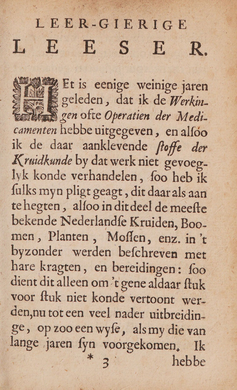bias Rn AMY Et is eenige weinige jaren S mz geleden, dat ik de Werkin. Zee DN gen ofte Operatien der Medi. hebbe uitgegeven, en alfóo ik de daar aanklevende floffe der Kruidkunde by dat werk niet gevoeg- lyk konde verhandelen, foo heb ik fulks myn pligt geagt , die daar als aan tehegten, alfoo in ditdeel de meefte bekende Nederlandfe Kruiden, Boo- men, Planten , Moffen, enz. in ’t byzonder werden befchreven met ‚hare kragten, en bereidingen: foo _ dient dit alleen omt gene aldaar ftuk voor ftuk niet konde vertoont wer- den,‚nutoteen veel nader uitbreidin- ge, op zooeen wyfe, alsmy die van lange jaren fyn voorgekomen, Ik Ee heen _ hebbe