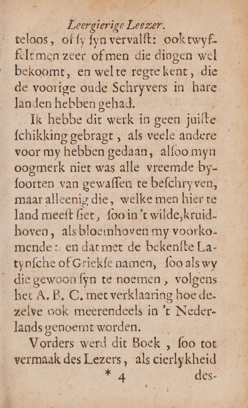 are Lap Eee teloos, of fy fyn vervalft: ooktwyf. de voorige oude Schryvers in hare landen Hebie gehad. | Ik hebbe dit werk in geen rite | fchikking gebragt , als veele andere voor my hebben gedaan, alfoo myn oogmerk niet was alle vreemde by-_ foorten van gewaffen te befchry ven, maar alleenig die, welke men hier te land meeft fet, (aes in ’t wilde,kruid- _ mende» en datmer de bekenfte La- tyníche of Griekfe namen, fooalswy — edië Deeon fyn te noemen, volgens het A.B, C, met verklaaring hoede. „zelve ook meerendeels in ’t Neder- _landsgenoemt worden. Vorders werd dit Boek , foo tot ‚ vermaak des Lezers, als cierlykheid Sd _des- ê N