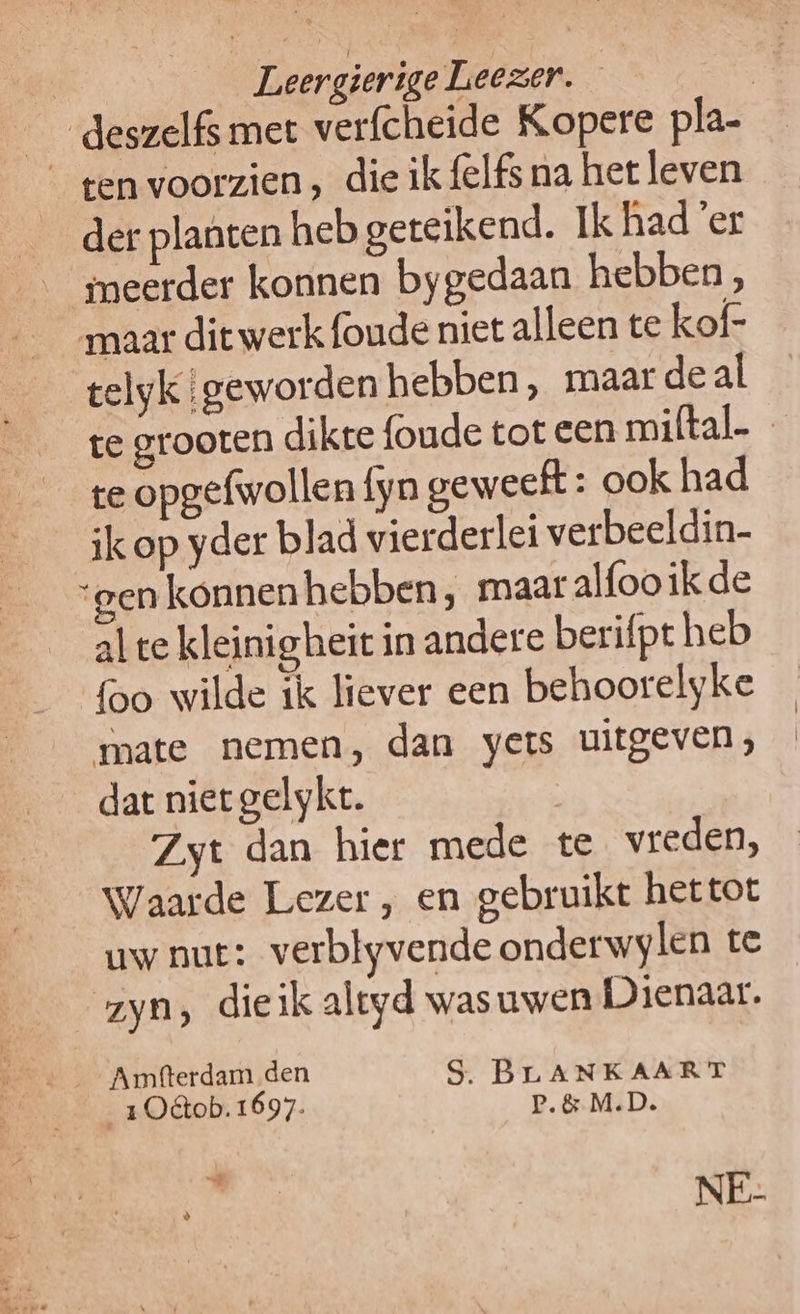 | Leergierige Leezer. | _deszelfs mer verfcheide Kopere pla- gen voorzien, die ik {elfs na het leven der planten heb geteikend. Ik had ’er meerder konnen bygedaan hebben, maar ditwerk{oudeniet alleen te kof- _ telyk{geworden hebben, maar deal ge grooten dikte foude tot een miftal. te opgefwollen fyn geweeft: ook had ik op yder blad vierderlei verbeeldin- “gen konnenhebben, maar alfooikde al te kleinigheit in andere berifpt heb foo wilde ik liever een behoorelyke mate nemen, dan yets uitgeven, dat niet gelykt. Zyt dan hier mede te vreden, Waarde Lezer , en gebruikt hettot uw nut: verblyvende onderwylen te zyn, dieik altyd wasuwen Dienaar. _2Oêtob.1697. P.&amp; M.D. ie RER NE-