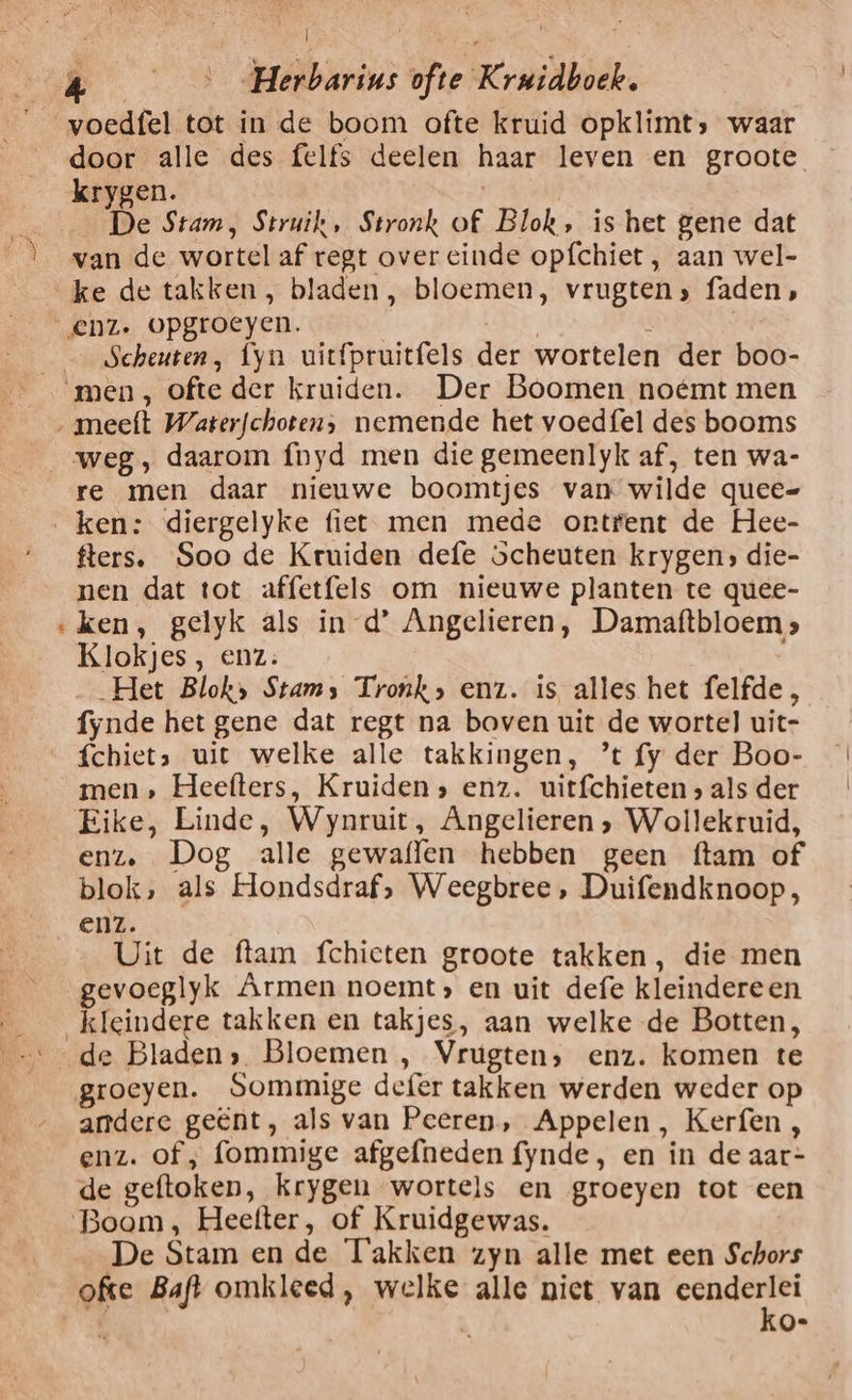 | „ door alle des felfs deelen haar leven en groote krygen. | De Stam, Struik, Stronk of Blok, is het gene dat van de wortel af regt over einde opfchiet , aan wel- ke de takken, bladen , bloemen, vrugtens faden, _ Scheuten, fyn uitfpruitfels der wortelen der boo- aje weg , daarom {hyd men die gemeenlyk af, ten wa- re men daar nieuwe boomtjes van wilde quee- fters, Soo de Kruiden defe scheuten krygen» die- nen dat tot affetfels om nieuwe planten te quee- ken, gelyk als in d’ Angelieren, Damaftbloems Klokjes, enz. Het Blok» Stam; Tronk, enz. is alles het felfde , fynde het gene dat regt na boven uit de wortel uit- men, Heefters, Kruiden» enz. uitfchieten s als der Eike, Linde, Wynruit, Angelieren ‚ Wollekruid, enz, Dog alle gewaffen hebben geen ftam of blok, als Hondsdraf, Weegbree, Duifendknoop, enz. Uit de flam fchieten groote takken, die men gevoeglyk Armen noemt» en uit defe kleindereen groeyen. Sommige defer takken werden weder op andere geënt, als van Peeren, Appelen, Kerfen , enz. of ; fommige afgefneden fynde, en in de aar- de geftoken, krygen wortels en groeyen tot een De Stam en de Takken zyn alle met een Schors ofte Baft omkleed, welke alle niet van eenderlei Ns. ko-