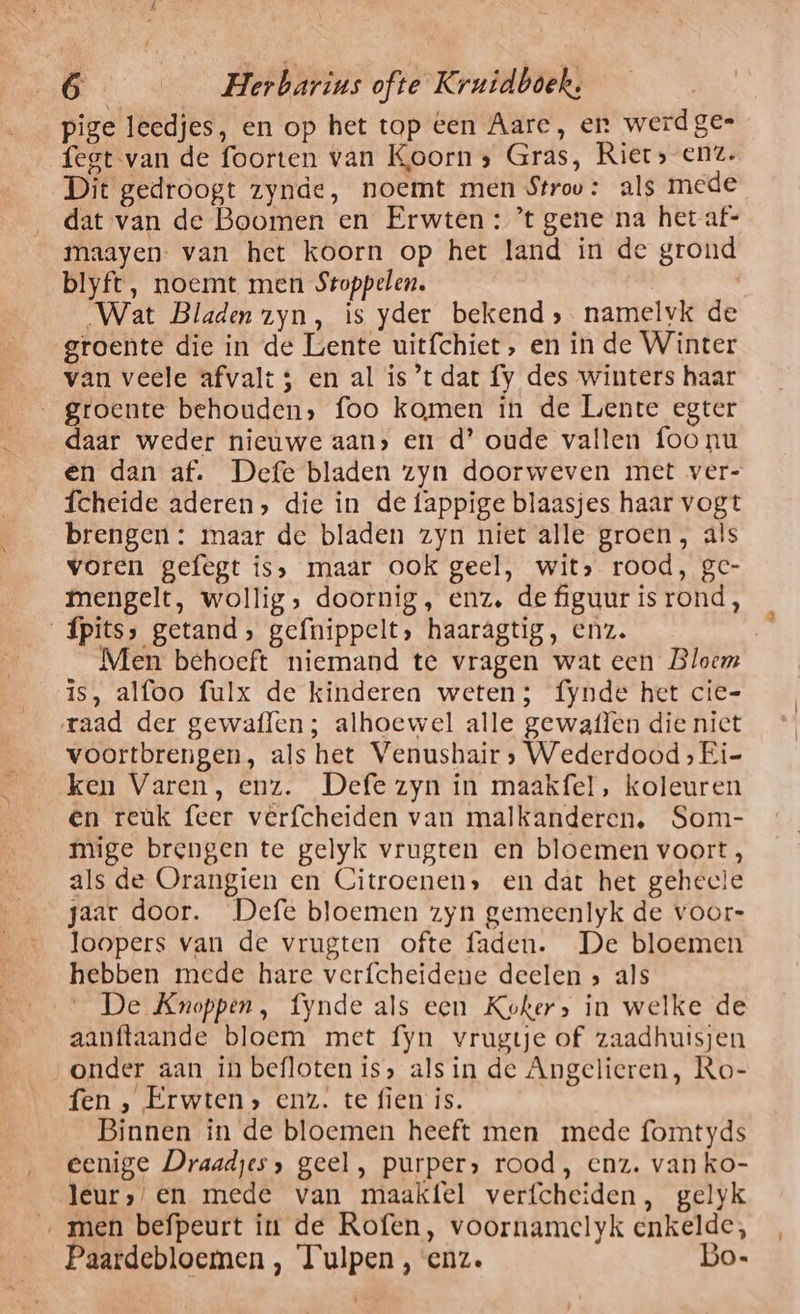 pige leedjes, en op het top een Aare, en werdges fegt van de foorten van Koorn, Gras, Riet» enz. Dit gedroogt zynde, noemt men Stroo: als mede dat van de Boomen en Erwten: ’t gene na het af- maayen. van het koorn op het land in de grond blyft, noemt men Sroppelen. „Wat Bladen zyn, is yder bekend; namelvk de groente die in de Lente uitfchiet, en in de Winter van veele afvalt ; en al is ’t dat fy des winters haar groente behouden» foo komen in de Liente egter daar weder nieuwe aan, en d’ oude vallen foo nu en dan af. Defe bladen zyn doorweven met ver- fcheide aderen, die in de fappige blaasjes haar vogt brengen : maar de bladen zyn niet alle groen, als voren gefegt is, maar ook geel, wit» rood, ge- mengelt, wollig, doornig, enz. de figuur is rond, _Ípits, getand, gefnippelt, haaragtig, enz. Men behoeft niemand te vragen wat een Bloem is, alfoo fulx de kinderen weten; fynde het cie- raad der gewaflen; alhoewel alle gewaflen die niet voortbrengen, als het Venushair; Wederdood ; Ei- ken Varen, enz. Defe zyn in maakfel, koleuren en reuk feer verfcheiden van malkanderen, Som- mige brengen te gelyk vrugten en bloemen voort, als de Orangien en Citroenen» en dat het geheele jaar door. Defe bloemen zyn gemeenlyk de voor- loopers van de vrugten ofte faden. De bloemen hebben mede hare verfcheidene deelen &gt; als De Knoppen, fynde als een Koker, in welke de aanftaande bloem met fyn vrugtje of zaadhuisjen onder aan in befloten is» als in de Angelieren, Ro- fen , Erwten» enz. te fien is. Binnen in de bloemen heeft men mede fomtyds eenige Draadjes, geel, purper» rood, enz. van ko- Jeur»/en mede van maakfel verfcheiden, gelyk ‚men befpeurt iu de Rofen, voornamelyk enkelde, Paardebloemen , Tulpen , enz. Bo-