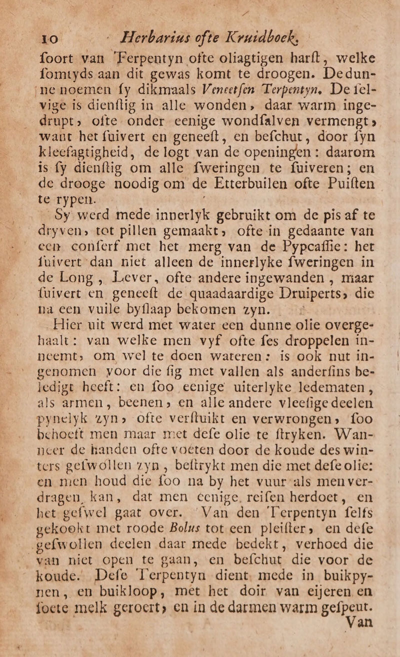 / Pl 10 …_ Herbarins ofte Kruidboek, foort van 'Ferpentyn ofte oliagtigen harft, welke fomtyds aan dit gewas komt te droogen. Dedun- ‚ne noemen fy dikmaals Veneetfen Terpentyn, De tcl- vige is dienftig ín alle wonden, daar warm inge- drupt, ofte onder eenige wondfalven vermengt» want het fuivert en geneeft, en befchut, door {fyn kleefagtigheid, de logt van de openingen : daarom is fy dienftig om alle fweringen te fuiveren; en de drooge noodig om de Etterbuilen ofte Puiften te rypen. oy werd mede innerlyk gebruikt om de pis af te __dryven, tot pillen gemaakt, ofte in gedaante van een conferf met het merg van de Pypcaflie: het fuivert dan niet alleen de innerlyke fweringen in de Long , Liever, ofte andere ingewanden , miaar luivert en geneeft de quaadaardige Druiperts» die na een vuile byflaap bekomen zyn. Hier uit werd met water een dunne olie overge- haalt: van welke men vyf ofte fes droppelen in- neemt, om wel te doen wateren: is ook nut in- genomen voor die fig met vallen als anderfins be- ledige heeft: en foo eenige uiterlyke ledematen, als armen , beenen; en alle andere vleefige deelen pynelyk zyn» ofte verftuikt en verwrongen» foo behoeft men maar met defe olie te ftryken. Wan- neer de handen ofte voëten door de koude des win- ters gefwollen zyn , beftrykt men die met defe olie: en men houd die foo na by het vuur als men ver- dragen, kan, dat men eenige. reifen herdoet, en het gefwel gaat over. Van den Terpentyn felfs gekookt met roode Bolus tot een pleifter, en defe gefwollen deelen daar mede bedekt, verhoed die van niet open te gaan, en befchut die voor de koude. Defe Terpentyn dient, mede in buikpy- nen, en buikloop, met het doir van eijeren en foete melk geroert, en in de darmen warm B an