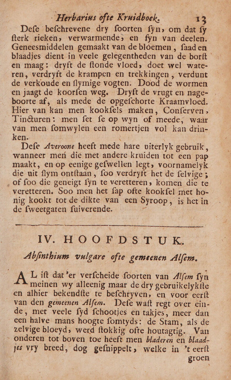 Defe befchrevene dry foorten fyn, om dat fy fterk rieken, verwarmende, en fyn van deelen. Geneesmiddelen gemaakt van de bloemen , faad en blaadjes dient-in veele gelegentheden van de borft en maag: dryft de ftonde vloed» doet wel wate- ren, verdryft de krampen en trekkingen , verdunt de verkoude en flymige vogten. Dood de wormen en jaagt de koorfen weg. Dryft de vrugten nage- boorte af; als mede de opgefchorte Kraamvloed. Hier van kan men kookfe!s maken, Conferven, _Tinêuren: ‚men fet fe op wyn of meede, waar van men fomwylen een romertjen vol kan drin- ken. N \ g Defe Averoone heeft mede hare uiterlyk gebruik, wanneer meú die met andere kruiden tot een pap maakt, en op eenige gefwellen legt, voornamelyk die uit flym ontftaan , foo verdrytt het de felvige ; ‚of foo die geneigt fyn te veretteren, komen die te veretteren, Soo men het fap ofte kookfel met ho- de fweetgaten fuiverende. zl Bae FV: HOORNS T U Ke Abfinthinm vulgare ofte gemeenen Alfem. Lift dat’er verfcheide foorten van Alfem fyn meinen wy alleenig maar de dry gebruikelykite en alhier bekendtte te befchryven, en voor eerft van den gemeenen Alfem. Defe waft regt over ein- de, met veele fyd fchootjes en takjes, meer dan een halve mans hoogte fomtyds: de Stam, als de zelvige bloeyd; werd ftokkig ofte houtagtig. Van » onderen tot boven toe heeft men Bladeren en blaad- _ jes vry breed, dog gefnippelt, welke in ’t eerft fi, | groen