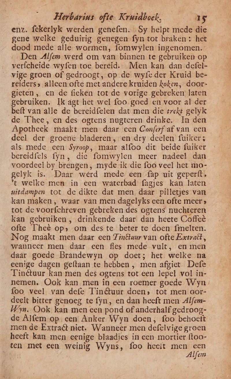 enz. fekerlyk werden genefen. Sy helpt mede die gene welke geduirig genegen fyn tot braken : het dood mede alle wormen, fomwylen ingenomen. Den Alfem werd om van binnen te gebruiken op verfcheide wyfen toe bereid. Men kan dan defel- vige groen of gedroogt, op de wyfeder Kruid be- reiders» alleen ofte met andere kruiden koken, door- gieten, en de fieken tot de vorige gebreken laten gebruiken. Ik agt het wel foo goed en voor al der beft van alle de bereidfelen dat men die trekt gelyk de Thee, en des ogtens nugteren drinke. In den Apotheek maakt men daar een Conferf af van een deel der groene bladeren, en dry deelen fuikers als mede een $yroop, maar alfoo dit beide fuiker bereidfels fyn, die fomwylen meer nadeel dan voordeel by brengen, myde ik die foo veel het mo- gelyk is. Daar werd mede een fap uit geperít, t welke men in een waterbad fagjes kan laten uitdampen tot de dikte dat men daar pilletjes van kan maken , waar van men dagelyks een ofte meer » tot de voorfchreven gebreken des ogtens nuchteren kan gebruiken , drinkende daar dan heete Coffeè_ ofte Thee op» om des te beter te doen fmelten. Nog maakt men daar een Zinétuur van ofte Extraët, wanneer men daar een fles mede vult, en men daar goede Brandewyn op doet; het welke na eenige dagen geftaan te hebben, men afgiet Defe Tinétuur kan men des ogtens tot een lepel vol in- nemen. Ook kan men in een roemer goede Wyn foo veel van defe Tinétuur doen» tot men oor- deelt bitter genoeg te fyn, en dan heeft men Alfem- Wy. Ook kan men een pond of anderhalf gedroog- de Alfem op een Anker Wyn doen, foo behoeft men de Extraét niet. Wanneer men defelvige groen heeft kan men eenige blaadjes in een mortier ftoo- ten met een weinig Wyns, foo heeit men een fs Alfen