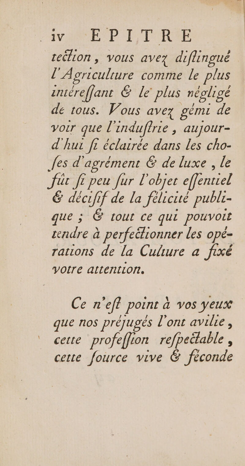 VAN EP LEUR rection , vous avez diflingué / A prroulere comme le plus zuéreffant &amp; Le plus négligé de tous. Vous avez géme de voir que l'induffrie , auyour- d'hui fi éclairée dans les cho- fes d'agrément € de luxe , le für Ji peu fur l'objet efféntiel &amp; décufif de la félicité publi- que ; É tour ce qui pouvoir rendre à perfeétionner les opé- voire attention, Cen ‘ef point à vos yeux que nos préjugés l'ont avilre, cette profeffion refpeétable, cette fource vive &amp; féconde