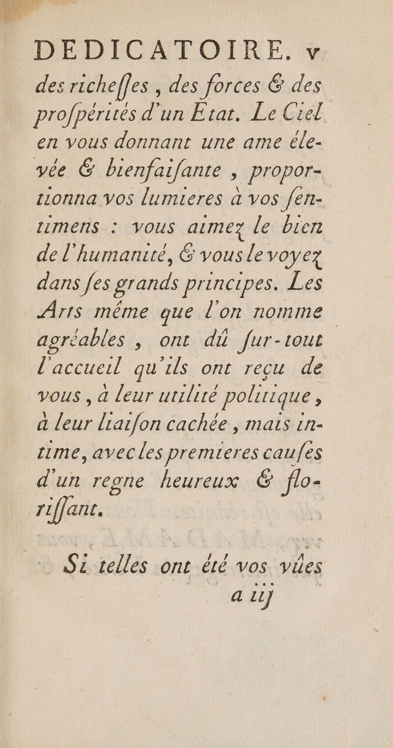 des richeffes , des forces &amp; des profpérués d'un Etat. Le Crel en vous donnant une ame éle- vée 6 bienfaifante ; propor- onna vos lumieres à vos fen- mens : vous atmez le bien de l’humanrté, 6 vous le voyez dans [es grands principes. Les Arts même que l'on nomme agréables , ont di fur-tout l'accuel qu'ils ont reçu de vous , à leur utilité politique, a leur liarfon cachée , mais 1n- me, avec les premieres caufes d'un reone heureux € flo- pue Lis telles on été vos vies 4 LL]