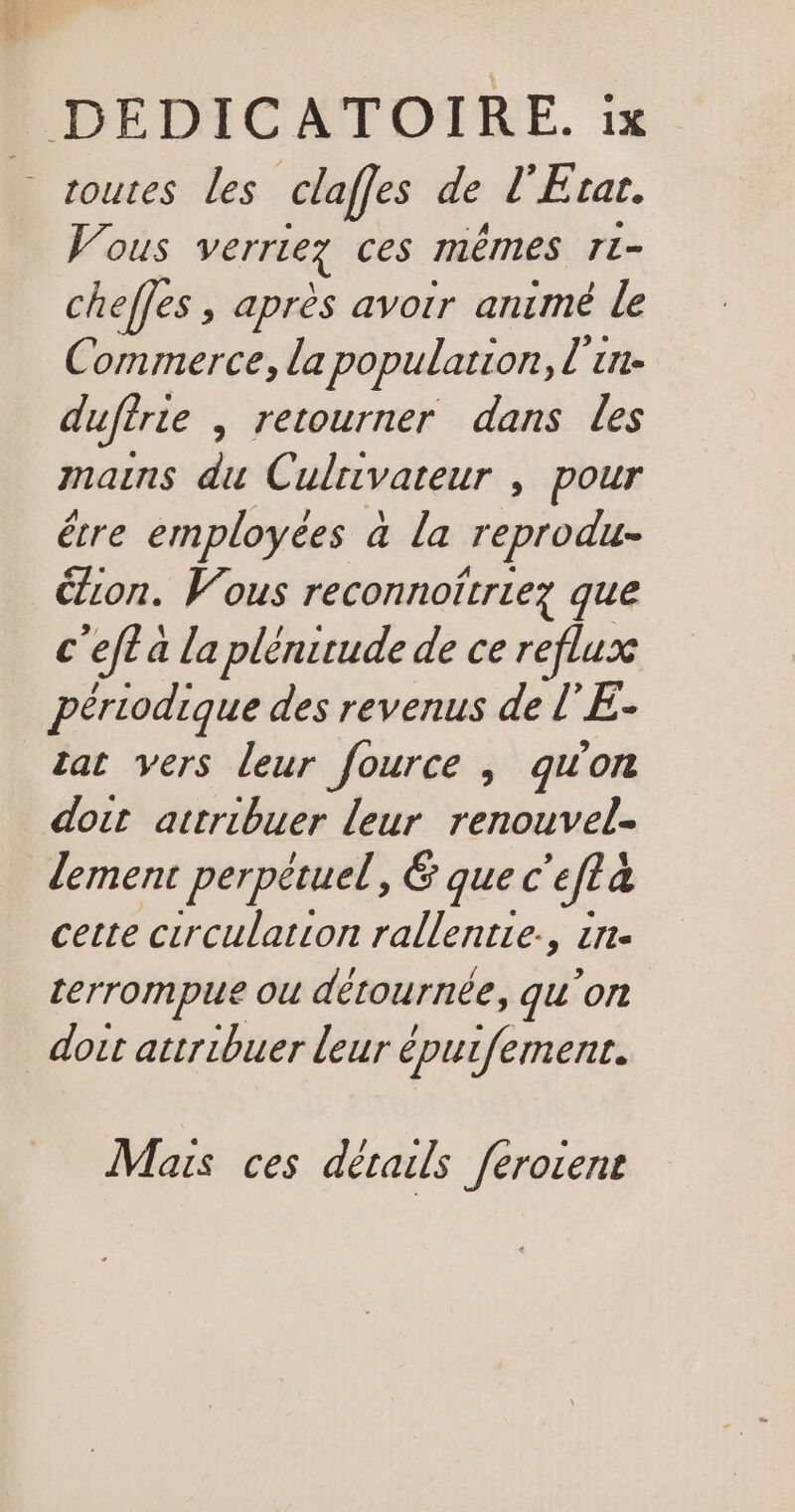 soutes les claffes de l'E tar. Vous VErrlez ces mémes Ti cheffes , après avoir animé le Commerce, la population, l'in- duuffrte , retourner dans les mains du Culnivateur , pour être employées à La reprodu- ion. Vous reconnoitriez que c'efl a la plénitude de ce reflux périodique des revenus de l’E- zat vers leur fource ; qu'on doit attribuer leur renouvel. lement perpétuel, € que c ‘efta 4 cette circulation rallentie., £rr- terrompue ou détournée, qu'on _ doit attribuer leur épuifement. Mais ces détails feroient