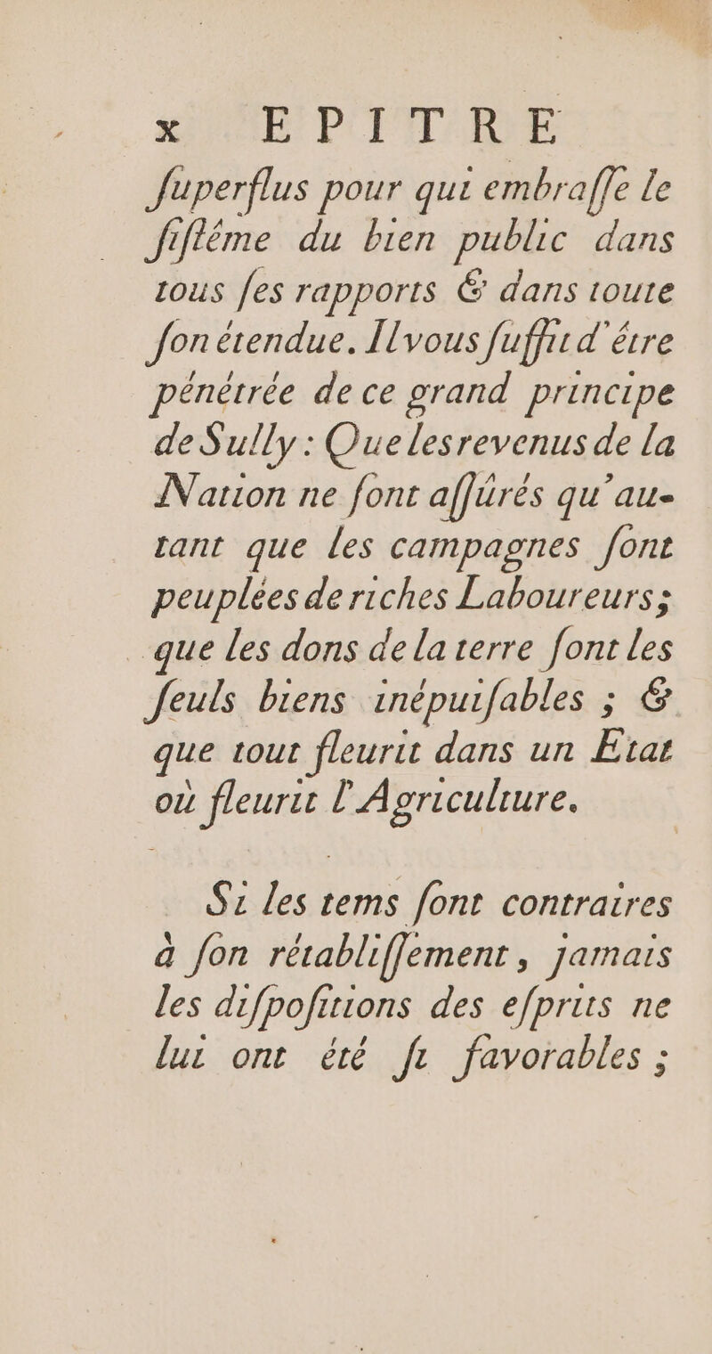 SAR PCETADNE Juperflus pour qui embraffe le Jifléme du bien public dans zous fes rapports 6 dans toute Jon étendue. Îlvous fuffit d'être énêtrée de ce grand principe de Sully : Que lesrevenus de la Nation ne font affürés qu'au- rant que les campagnes font peuplées de riches Laboureurs; que les dons de la terre font : Jeuls biens inépurfables ; que tout fleurit dans un + ou 1 fleuris Ê Agriculture. S2 les up font contraires à Jon rétabliffement, jamais les difpofitions des efpruts ne luc ont été fr favorables ;