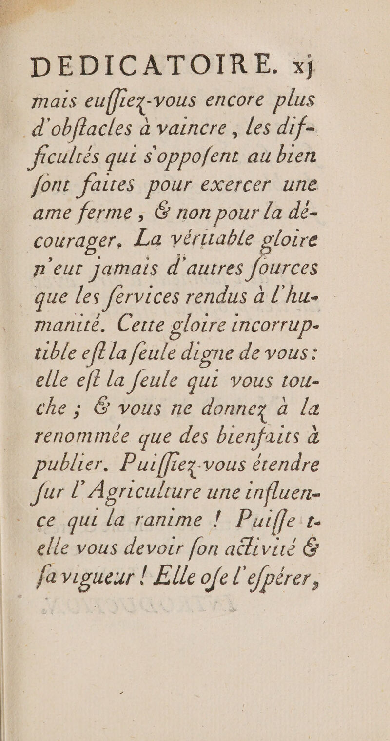 mais euffrex- vous encore plus d obftacles à a vaincre, les dif- ficulrés que s'oppofent au bren font faites pour exercer une ame ferme , G non pour la de- courager. La véritable gloire n'eut Jamais d'autres Jources _que les fervices rendus à l'hu- manuté. Cerre glotre incorrup- tube ef la feule digne de vous: elle de la feule qui vous tou- che ; &amp; vous ne donnez à la renommée que des bienfaits à publier. Parle Lez-vous étendre Jur l’Agriculture une cnfluen- ce qui Fe ranime ! Puifle r. elle vous devotr fon attiviré 6 fa vigueur ! Elle ofe l'efpérer,