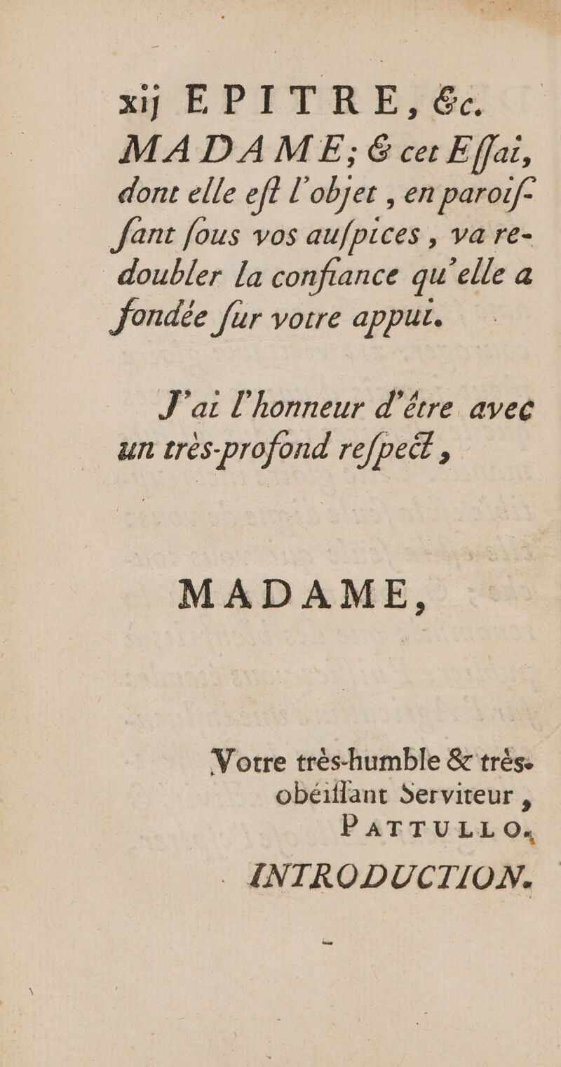 xu EPITRE;Gc MADAME; € cer Effai, dont elle eff L objer, en paroif- Jant fous vos aufpices , va re- doubler la confiance qu elle a fondée [ur vorre appur. J'ai l'honneur d'être avec un très-profond refpect , MADAME, Votre trés-humble &amp; très. obéiflant Serviteur , PATTULLO. : INTRODUCTION. us