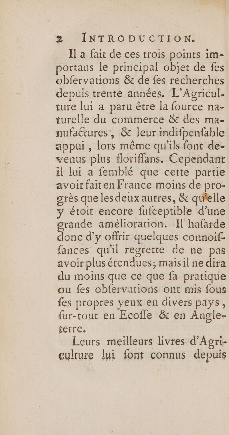 Il a fait de ces trois points im- portans le principal objet de fes obfervations &amp; de fes recherches depuis trente années. L’Agricul. ture lui a paru être la fource na- turelle du commerce &amp; des ma- nufactures, &amp; leur indifpenfable appui , lors même qu'ils font de- venus plus floriflans. Cependant il lui a femblé que cette partie avoit faiten France moins de pro- grès que les deux autres, &amp; qu'elle y étoit encore fufceptible d’une grande amélioration. 1] hafarde donc d’y offrir quelques connoif- fances qu'il regrette de ne pas avoir plus étendues; maisil ne dira du moins que ce que fa pratique ou fes obfervations ont mis fous {es propres yeux en divers pays, fur-tout en Ecofle &amp; en Angle- terre. Leurs meilleurs livres d'Acri- culture lui font connus depuis