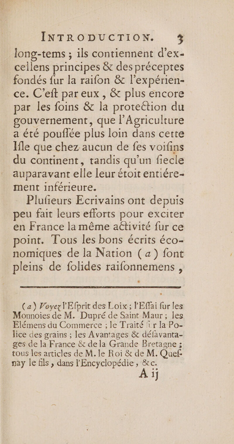 long-tems ; ils contiennent d'ex- cellens principes &amp; des préceptes fondés fur la raifon &amp; l’expérien- ce. C’eft par eux , &amp; plus encore par les foins &amp; la protection du gouvernement, que l'Agriculture a été pouflée plus loin dans cette Ifle que chez aucun de fes voifins du continent, tandis qu’un fiecle auparavant elle leur étoit entiére- ment inférieure. Plufeurs Ecrivains ont depuis peu fait leurs efforts pour exciter en France la même aétivité fur ce point. Tous les bons écrits éco- nomiques de la Nation (a) font pleins de folides raifonnemens , _ (a) Voyez l'Efprit des Loix; lEffai fur les Monnoies de M. Dupré de Saint Maur ; les Elémens du Commerce ; le Traité fr la Po- lice des grains ; les Avantages &amp; défavanta- - ges de Ja France &amp; dela Grande Bretagne ; . tous les articles de M. le Roi &amp; de M. Quef nay le fils ; dans l'Encyclopédie , À Ce 1]