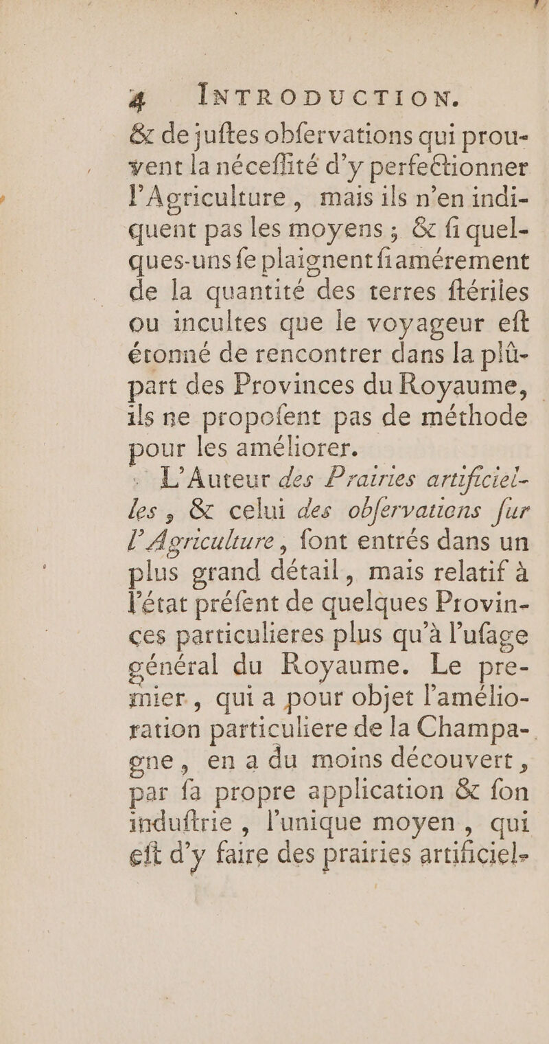 &amp; de juftes obfervations qui prou- vent la néceflité d’y perfeétionner Agriculture, mais ils n’en indi- quent pas les moyens ; &amp; fi quel- ques-uns fe plaisnentfiamérement de la quantité des terres ftériles ou incultes que le voyageur eft étonné de rencontrer dans la plû- ils ne propofent pas de méthode our les améliorer. : L’Auteur des Prairies artificiel- les , &amp; celui des obfervaucns fur l Agriculture, {ont entrés dans un plus grand détail, mais relatif à l'état préfent de quelques Provin- ces particulieres plus qu’à l’ufage général du Royaume. Le pre- mier, qui a pour objet l’amélio- F/ gene, en a du moins découvert, par fa propre application &amp; fon induftrie , l'unique moyen, qui eft d'y faire des prairies artificiel-