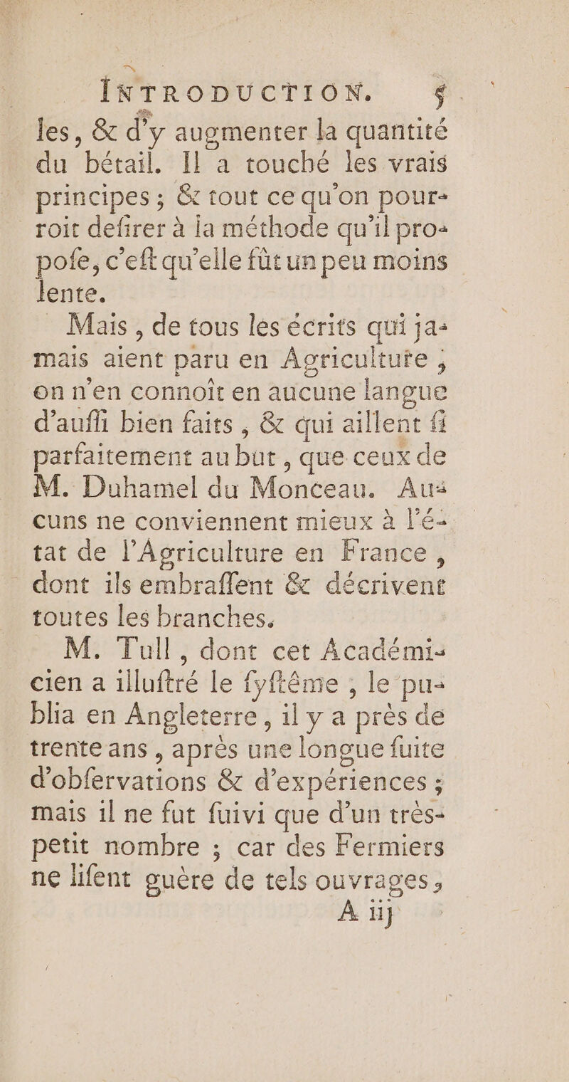 les, &amp; d'y augmenter la quantité du bétail. Il a touché les vrais principes ; &amp; tout ce qu'on pour- roit defirer à la méthode qu'il pro: pote, c'eft qu'elle fût un peu moins lente. Mais , de tous les écrits qui ja- mais aient paru en Agriculture , on n'en connoit en aucune langue d’aufli bien faits , &amp; qui aillent fi parfaitement au but , que ceux de M. Duhamel du Monceau. Au: cuns ne conviennent mieux à l'é- tat de l’Aocriculture en France, dont ils embraflent &amp; décrivent toutes les branches. M. Tull, dont cet Académi- cien a illuftré le fyftême , le pu- blia en Angleterre, il y a près de trente ans , après une longue fuite d’obfervations &amp; d'expériences ; mais 1l ne fut fuivi que d’un très- petit nombre ; car des Fermiers ne lifent guère de tels ouvrages, À ï}