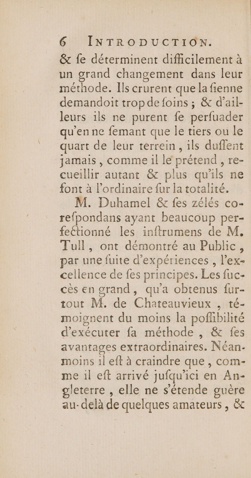 &amp;c fe déterminent difficilement à un grand changement dans leur méthode. Ils crurent que la fienne demandoit trop de foins ; &amp; d’ail- leurs ils ne purent fe perfuader qu'en ne femant que le tiers ou le quart de leur terrein, ils duflent jamais , comme il le prétend , re- cueillir autant &amp; plus qu'ils ne font à l'ordinaire fur la totalité. M. Duhamel &amp; fes zélés co- refpondans ayant beaucoup per- feétionné les inftrumens de M, Tull, ont démontré au Public, par une fuite d'expériences , l’ex- cellence de fes principes. Les fuc- cèsen grand, qu'a obtenus fur- tout M. de Chateauvieux , té- moionent du moins la pofhbilité d'exécuter fa méthode , &amp; fes avantages extraordinaires. Néan- moins 1l eft à craindre que , com- me il eft arrivé jufqu'ici en An- gleterre , elle ne s'étende guère au-delà de quelques amateurs, &amp;c