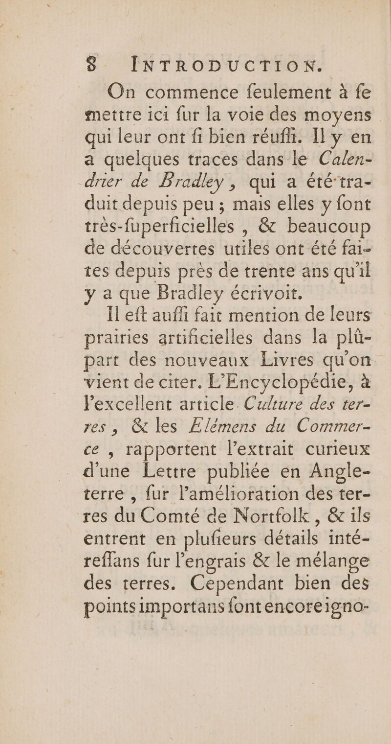 On commence feulement à fe mettre ici fur la voie des moyens qui leur ont fi bien réufhi. Il y en a quelques traces dans le Calen- drier de Fradley, qui a érétra- duit depuis peu ; mais elles y font très-fuperficielles | &amp; beaucoup de découvertes utiles ont été fai- tes depuis près de trente ans qu'il y a que Bradley écrivoit. Ïl eft auffi fait mention de leurs prairies artificielles dans la plü- part des nouveaux Livres qu'on vient de citer. L'Encyclopédie, à Pexcellent article. Culture des ter- res, &amp; les Elémens du Commer- ce , rapportent l’extrait curieux d'une Lettre publiée en Angle- terre , fur l'amélioration des ter- res du Comté de Nortfolk, &amp; ils entrent en plufieurs détails inté- reflans fur lengrais &amp; le mélange des terres. Cependant bien des pointsimportans font encoreigno-