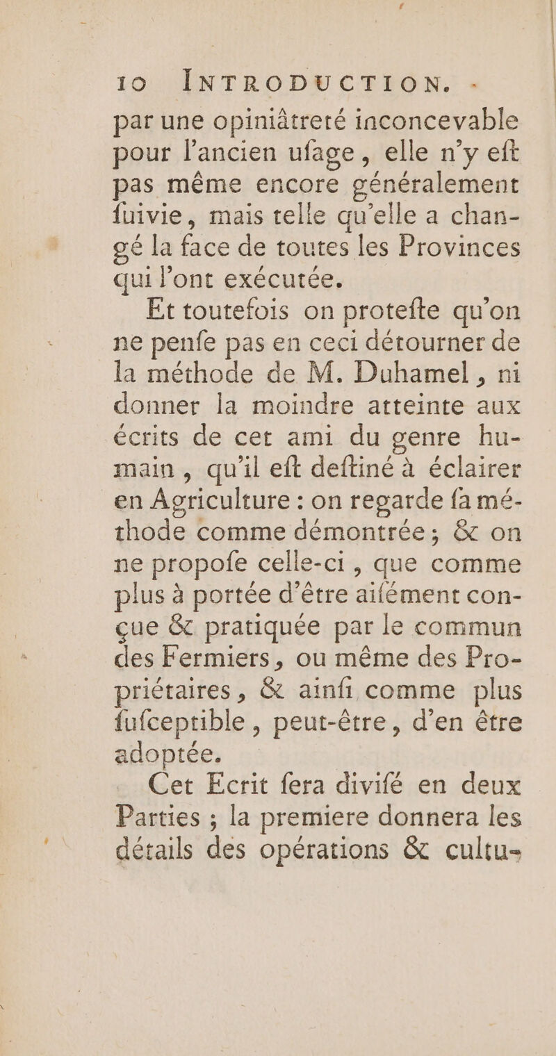 par une opiniètreté inconcevable pour l’ancien ufage, elle n’y eft pas même encore généralement fuivie, mais telle qu'elle a chan- gé la face de toutes les Provinces qui l'ont exécutée. Et toutefois on protefte qu'on ne penfe pas en ceci détourner de la méthode de M. Duhamel, ni donner la moindre atteinte aux écrits de cet ami du genre hu- main , qu'il eft deftiné à éclairer en Agriculture : on regarde {a mé- thode comme démontrée; &amp; on ne propofe celle-ci, que comme plus à portée d'être aifément con- çue &amp; pratiquée par le commun des Fermiers, ou même des Pro- priétaires, &amp; ainfi comme plus fufceprible , peut-être, d'en être adoptée. Cet Ecrit fera divifé en deux Parties ; la premiere donnera les détails des opérations &amp; cultu-