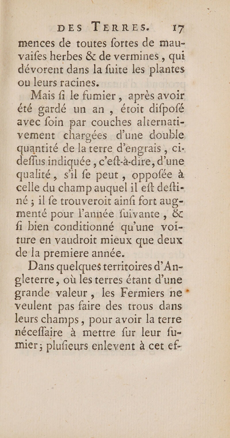 mences de toutes fortes de mau- vaifes herbes &amp; de vermines , qui dévorent dans la fuite les plantes ou leurs racines. | Mais fi le fumier, après avoir été gardé un an , étoit difpofé avec foin par couches aliernati- vement chargées d’une double quantité de laterre d'engrais, ci: deffus indiquée , c’eft-à-dire, d’une qualité, sil fe peut, oppofée à celle du champ auquel il eft defti- né ; 1l fe trouveroit ainfñ fort aug- menté pour l’année fuivante , &amp; fi bien conditionné qu'une voi- ture en vaudroit mieux que deux de la premiere année. Dans quelques territoires d’An- oleterre, où les terres étant d’une grande valeur, les Fermiers ne veulent pas faire des trous dans leurs champs, pour avoir la terre néceflaire à mettre fur leur fu- mier ; plufieurs enlevent à cet ef- L