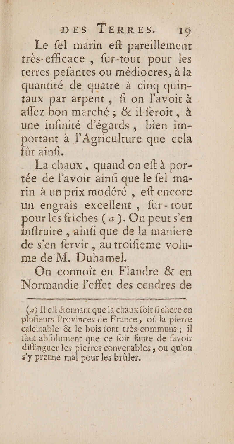 DESAERRES. 10. Le fel marin eft pareillement très-efficace , fur-tout pour les terres pefantes ou médiocres, à la quantité de quatre à cinq quin- taux par arpent , fi on l’avoit à aflez bon marché ; &amp;ilferoit, à une infinité d’égards, bien im- portant à l'Agriculture que cela fût ainfi. La chaux , quand on eit à por- tée de lavoir ainfi que le fel ma- rin à un prix modéré , eft encore un engrais excellent , fur-tout pour les friches ( a). On peuts'en inftruire , ainfi que de la maniere de s’en fervir , autroifieme volu- me de M. Duhamel. On connoît en Flandre &amp; en Normandie l'effet des cendres de (2) Il eft étonnant que la chaux foit fichereen plufieurs Provinces de France, où la pierre calcinable &amp; le bois {ont très communs ; il faut abfolument que ce foit faute de favoir diftinguer les pierres convenables , ou qu’on s'y prenne mal pour les brüler.