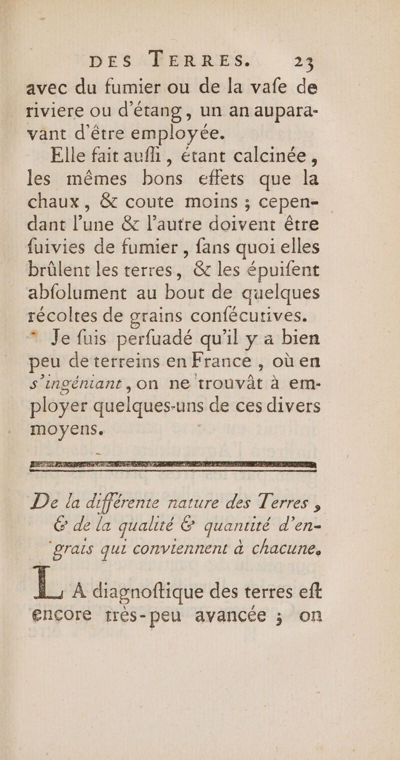 avec du fumier ou de la vafe de riviere ou d'étang, un an aupara- vant d'être employée. Elle fait aufh , étant calcinée, les mêmes bons effets que la chaux, &amp; coute moins ; cepen- dant Foie &amp; l’autre doivent être fuivies de fumier , fans quoi elles brüûlent les terres, &amp; les épuifent abfolument au bout de quelques récoltes de grains confécutives. * Je fuis perfuadé qu'il y a bien peu de terreins en France , où en s’ingéniant , On dteranmat à em- ployer quelques- uns s de ces divers moyens. De la différente nature des Terres , 6 de la qualité &amp; quantité d’en- grais qui conviennent à ChACUñNes, L À diagnoftique des terres eft gnçore frès-peu avancée ; on