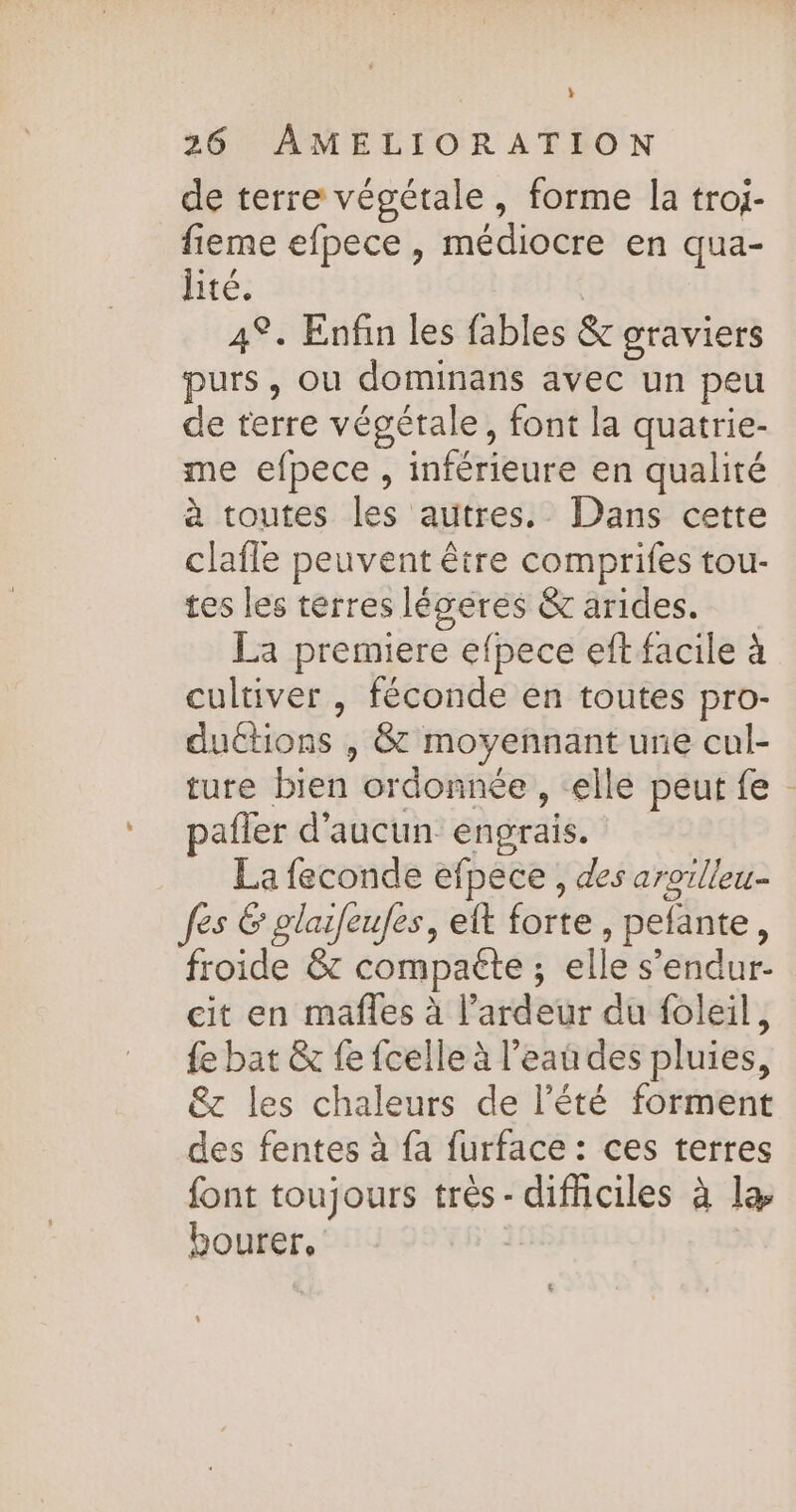 } 26 AMELIORATION de terre végétale, forme la troj- fieme efpece, médiocre en qua- lité. 4°. Enfin les fables &amp; graviers purs, ou dominans avec un peu de terre végétale, font la quatrie- me efpece , inférieure en qualité à toutes les autres. Dans cette clafle peuvent être comprifes tou- tes les terres légéres &amp; arides. La premiere efpece eft facile à cultiver , féconde en toutes pro- duétions , &amp; moyennant une cul- ture bien ordonnée , elle peut fe pafler d'aucun engrais. La feconde efpece , des aroilieu. fes 6 glaifeufes, eft forte, pefante, froide 8 compaéte ; elle s’endur- cit en mafñles à l’ardeur du foleil, {e bat &amp; fe fcelle à l’eau des pluies, &amp;c les chaleurs de l'été forment des fentes à fa furface : ces terres font toujours très - difhciles à la bourer, 1: |