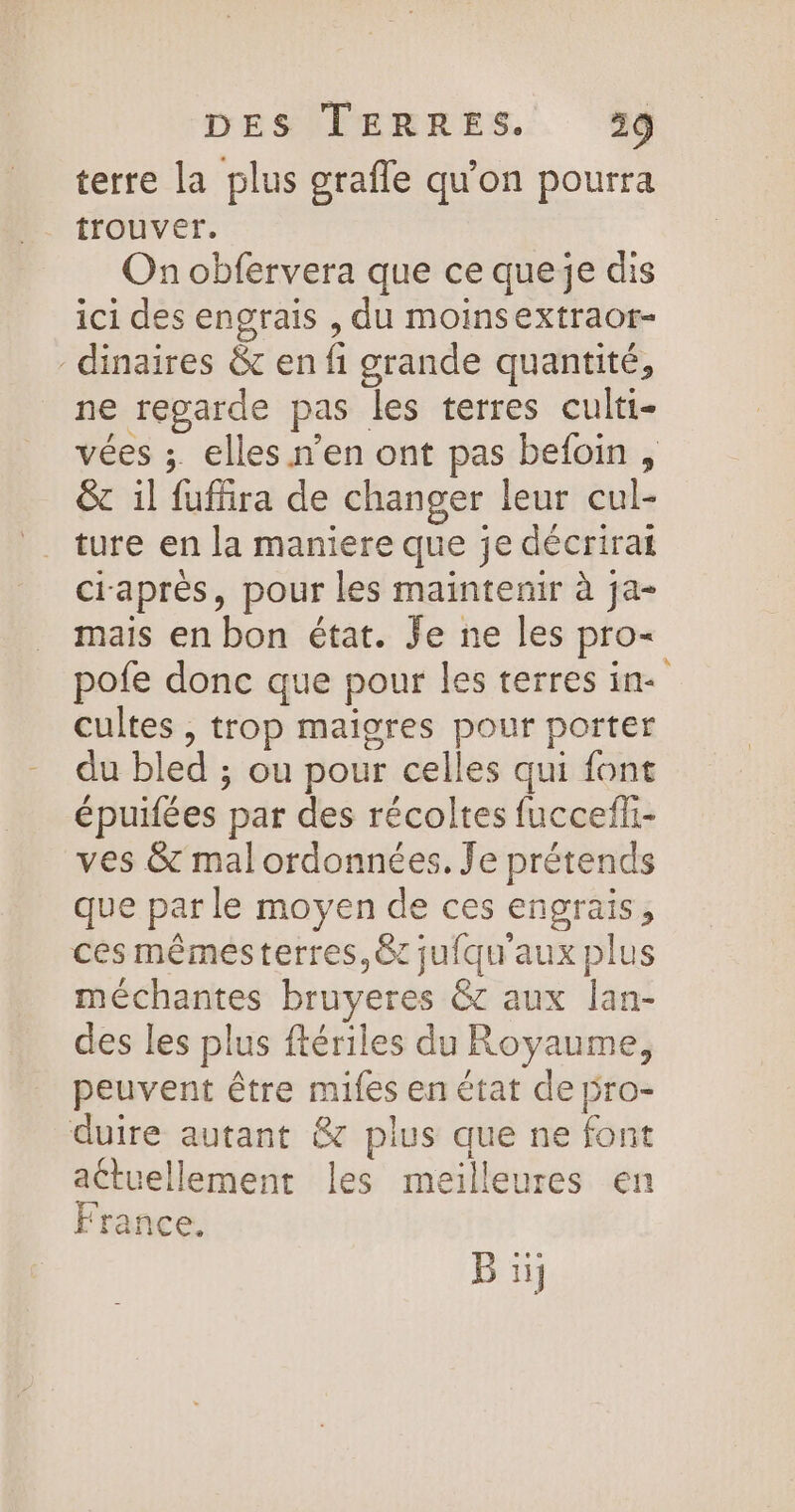 terre la plus grafle qu'on pourra trouver. On obfervera que ce queje dis ici des engrais , du moinsextraor- -dinaires &amp; en fi grande quantité, ne regarde pas les terres culti- vées ;. elles n’en ont pas beloin, &amp;c il fuffira de changer leur cul- ture en la maniere que je décrirai ciaprès, pour les maintenir à ja- mais en bon état. Je ne les pro- pofe donc que pour les terres in- cultes , trop maigres pour porter du bled ; ou pour celles qui font épuifées par des récoltes fuccefli- ves &amp; malordonnées. Je prétends que par le moyen de ces engrais, cés mêmesterres,&amp;c jufqu'aux plus méchantes bruyeres &amp; aux lan- des les plus ftériles du Royaume, peuvent être mifes en état de pro- duire autant &amp;7 plus que ne font actuellement les meilleures en France. B ii;