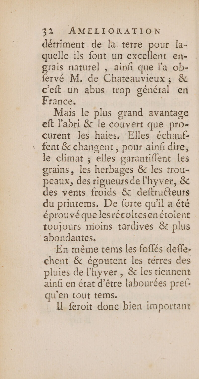 détriment de la terre pour la- quelle ils font un excellent en- grais naturel , ainfi que l’a ob- fervé M. de Chareauvieux ; &amp; ceft un abus trop général en France. | Mais le plus grand avantage eft l'abri &amp; le couvert que pro- curent les haies. Elles échauf- fent &amp; changent , pour ainfi dire, le climat ; elles garantiflent les grains, les herbages &amp; les trou- peaux, des rigueurs de l'hyver, &amp; des vents froids &amp; deftrutteurs du printems. De forte qu'il a été éprouvé que lesrécoltesenétoient toujours moins tardives &amp; plus ‘abondantes. En même tems les foflés deffe- chent &amp; égoutent les térres des pluies de l’hyver, &amp; les tiennent ainfi en état d’être labourées pref- qu'en tout tems. IL feroit donc bien important