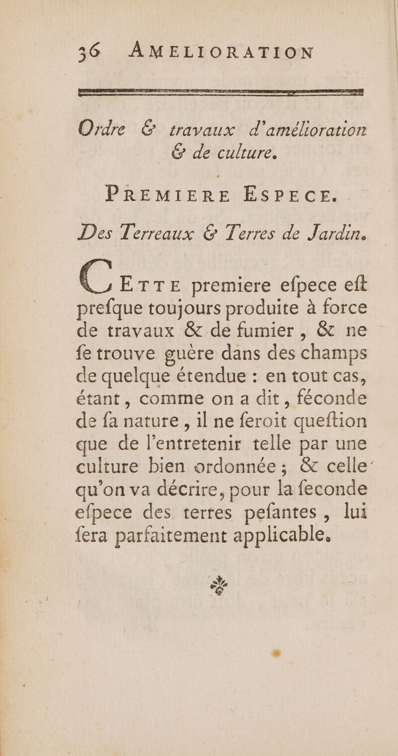 Ordre &amp; travaux d'amélioration _ &amp; de culture. PREMIERE ÉSPECE.. Des Terreaux &amp; Terres de Jardin. Fe ETTE premiere efpece eft prefque toujours produite à force de travaux &amp; de fumier , &amp; ne fe trouve guère dans des champs de quelque étendue : en tout cas, étant, comme on a dit, féconde de fa nature, il ne feroit queftion que de l’entretenir telle par une culture bien ordonnée ; &amp; celle’ qu’on va décrire, pour la feconde efpece des terres pefantes, lui {era parfaitement applicable, ÿ