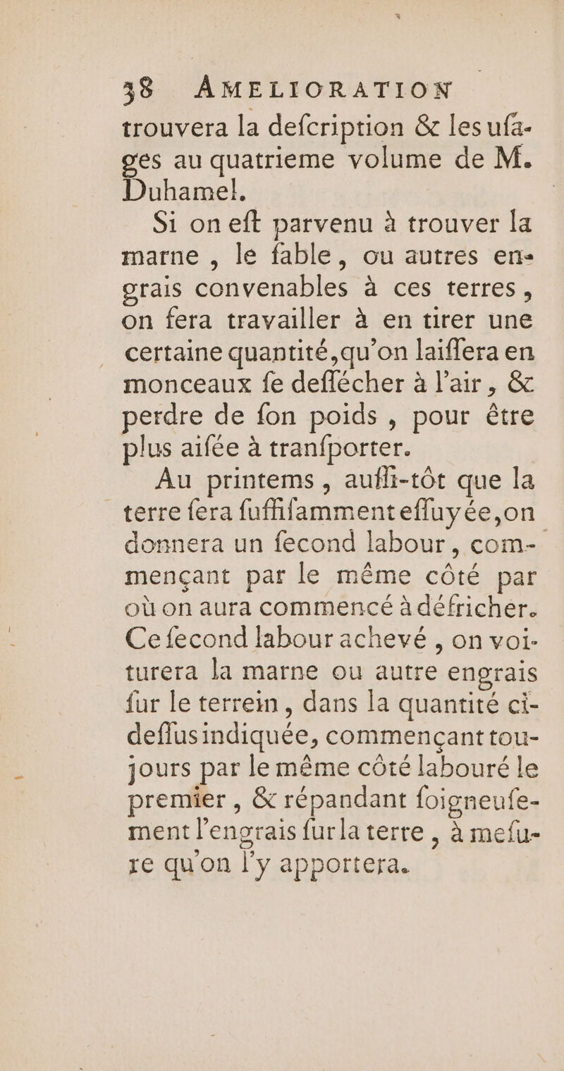 trouvera la defcription &amp; les ufa- ges au quatrieme volume de M. Duhamel. Si on eft parvenu à trouver la marne , le fable, ou autres en- grais convenables à ces terres, on fera travailler à en tirer une certaine quantité,qu'on laïiffera en monceaux fe deflécher à l'air, &amp; perdre de fon poids , pour être plus aifée à tranfporter. Au printems, aufli-tôt que la terre fera fufhilammentefluyée,on donnera un fecond labour, com- mençant par le même côté par où on aura commencé à défricher. Ce fecond labour achevé , on voi- turera la marne ou autre engrais fur le terrein, dans la quantité ci- deflusindiquée, commençant tou- jours par le même côté labouré le premier , &amp; répandant foigneufe- ment l’engrais furla terre , à mefu- a re qu on j'y apportera.