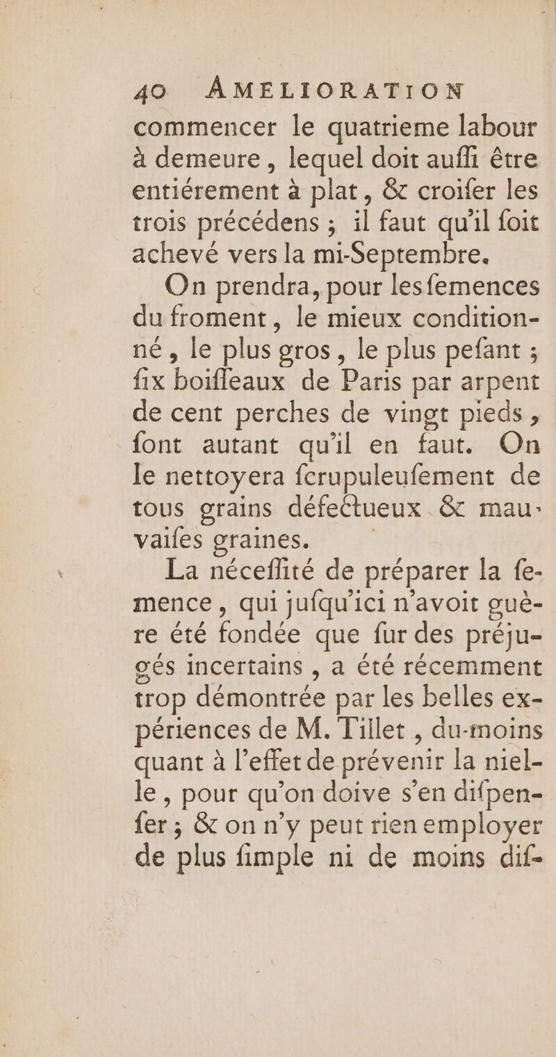 commencer le quatrieme labour à demeure, lequel doit aufli être entiérement à plat, &amp;c croifer les trois précédens ; il faut quil foit achevé vers la mi-Septembre. On prendra, pour lesfemences du froment, le mieux condition- nés Je plus’ gros , le plus pefant ; fix boiffeaux de Paris par arpent de cent perches de vingt pieds, font autant qu'il en faut. On le nettoyera fcrupuleufement de tous grains défectueux &amp; mau: vaifes graines. La néceflité de préparer la fe- mence, qui jufqu'ici n'avoit gué- re été fondée que fur des préju- gés incertains , a été récemment trop démontrée par les belles ex- périences de M. Tillet , du-moins quant à l’effet de prévenir la niel- le , pour qu'on doive s’en difpen- fer ; &amp; on n’y peut rien employer de plus fimple ni de moins dif-