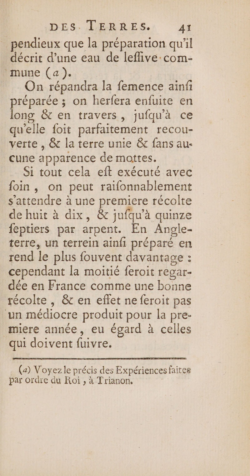 _ pendieux que la préparation qu'il _ décrit d’une eau de leflive:com- mune (a). On répandra la femence ainf préparée ; on herfera enfuite en long &amp; en travers, jufquà ce qu'elle foit parfaitement recou- verte , &amp; la terre unie &amp; fans au- cune apparence de moittes. Si tout cela eit exécuté avec foin, on peut raifonnablement s'attendre à une premiere récolte de huit à dix, &amp; jufqu’à quinze feptiers par arpent. En Angle- terre, un terrein ainfi préparé en rend le plus fouvent davantage : cependant la moitié feroit regar- dée en France comme une bonne récolte , &amp; en effet ne feroit pas ‘un médiocre produit pour la pre- miere année, eu égard à celles qui doivent fuivre. (2) Voyez le précis des Expériences faites par ordre du Roi ; à Trianon,