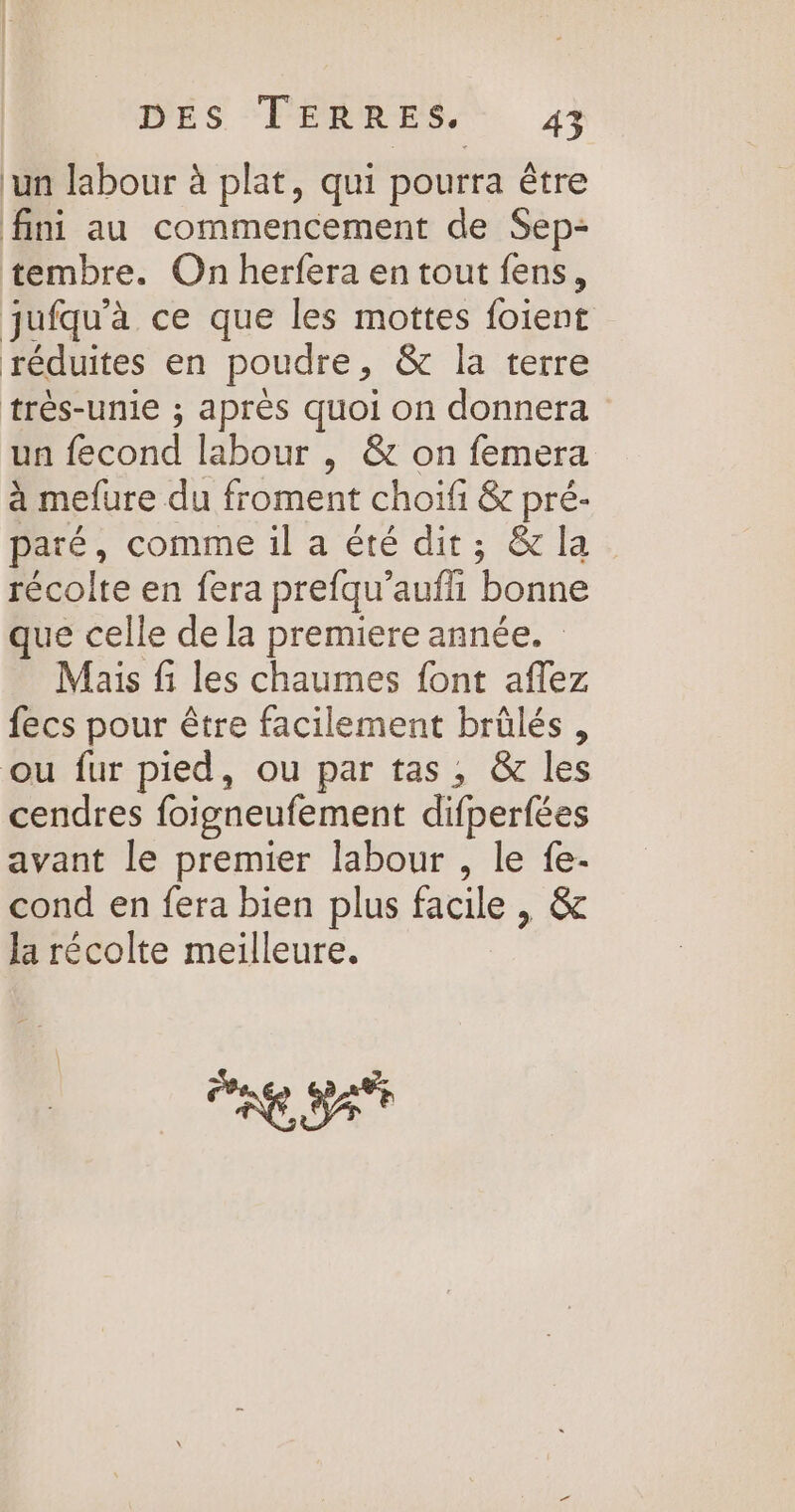 ‘un labour à plat, qui pourra être fini au commencement de Sep- tembre. On herfera en tout fens, jufqu'à ce que les mottes foient réduites en poudre, &amp; la terre très-unie ; après quoi on donnera un fecond labour , &amp; on femera à mefure du froment choiïfi &amp; pré- paré, comme il a été dit; &amp; la récolte en fera prefqu’aufll bonne que celle de la premiere année. Mais fi les chaumes font aflez fecs pour être facilement brûlés, ou fur pied, ou par tas, &amp; les cendres foigneufement difperfées avant le premier labour , le fe- cond en fera bien plus facile , &amp; Ja récolte meilleure. CRE SAT