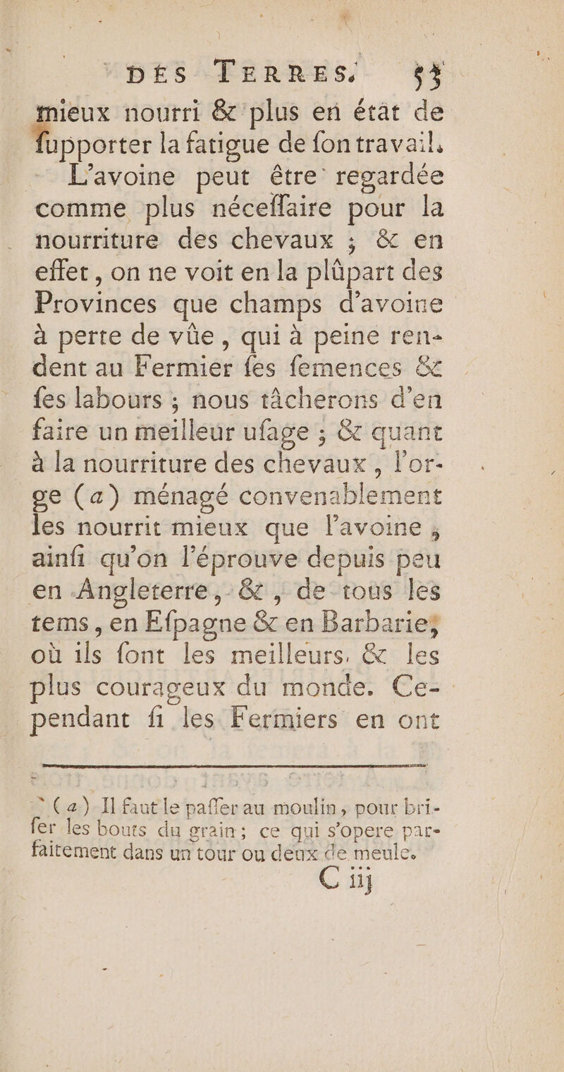 * ; DÉS TERRES O4. _ mieux nourri &amp; plus en état de eee la fatigue de fontravail, L’avoine peut être regardée comme plus néceflaire pour la nourriture des chevaux ; &amp; en effet, on ne voit en la plüpart des Provinces que champs d'avoine à perte de vüe, qui à peine ren dent au Fermier {es femences &amp; fes labours ; nous tâcherons d’en faire un meilleur ufage ; &amp; quant à la nourriture des chevaux, lor- ge (a) ménagé convenablement les nourrit mieux que lavoine ; ainfi qu’on l'éprouve depuis peu en Angleterre, &amp; , de tous les tems, en Efpagne &amp; en Barbarie; où ils font les meilleurs, &amp; les plus courageux du monde. Ce- pendant fi les Fermiers en ont ? (a) I] faut le pafler au moulin, pour bri- fer les bouts du grain ; çe qui s'opere Dal faitement dans un tour ou deux de meule. Cu