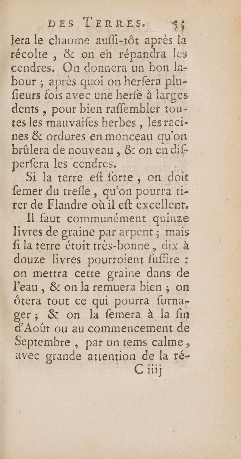 _Jera le chaume aufli-tôt après la récolte , &amp; on eh répandra Îles cendres. On donnera un bon la- bour ; après quoi on herfera plu- fieurs fois avec une herfe à larges dents , pour bien raffembler tou- tes les mauvaifes herbes , lesraci- nes &amp; ordures en monceau qu'on brûlera de nouveau , &amp; on en dif- perfera les cendres. | Si la terre eft. forte, on doit femer du trefle, qu'on pourra ti rer de Flandre où il eft excellent. Il faut communément quinze livres de graine par arpent ; mais fi la terre étoit très-bonne, dix à douze livres pourroient fufüire : on mettra cette graine dans de l’eau, &amp; on la remuera bien ; on Ôtera tout ce qui pourra furna- cer; &amp; on la femera à la fin d'Aoùt ou au commencement de Septembre , par un tems calme, avec grande attention de la ré- C ii]