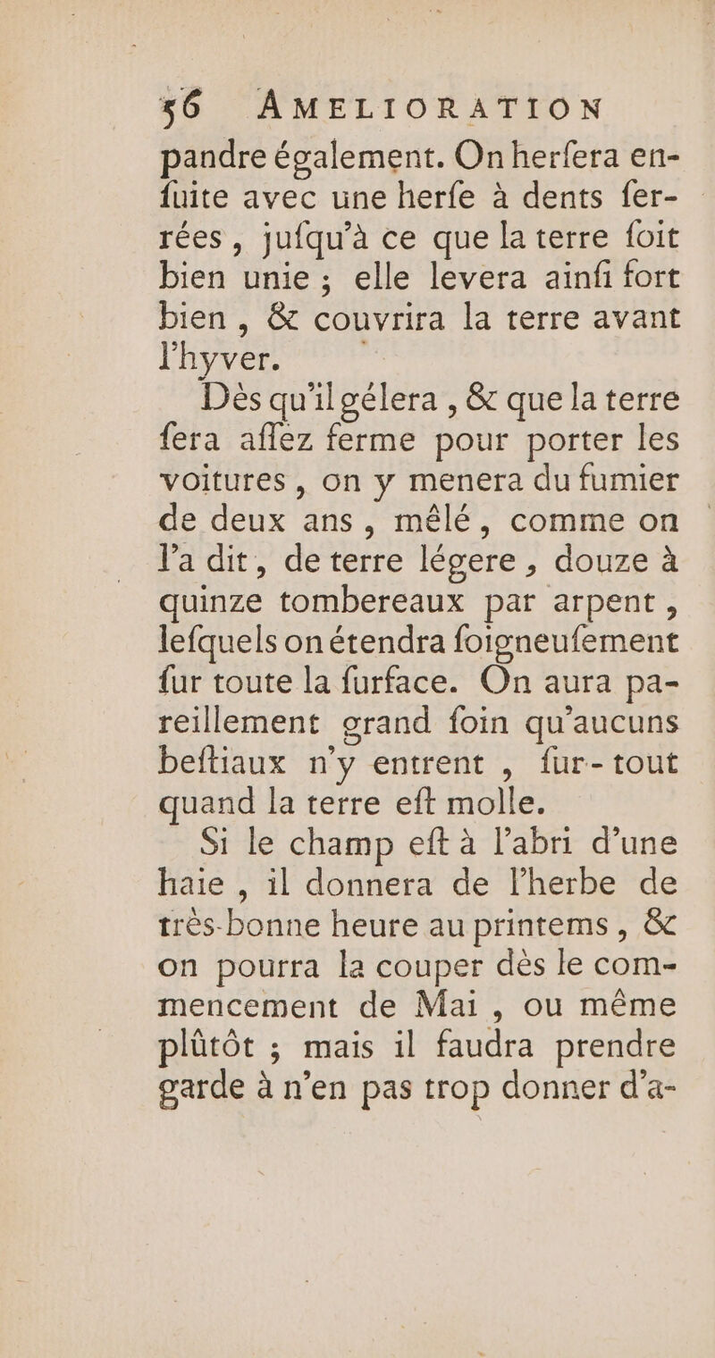 pandre également. On herfera en- fuite avec une herfe à dents fer- rées, jufqu’à ce que la terre foit bien unie ; elle levera ainfi fort bien , &amp; couvrira la terre avant lhyver. | Dès qu'il gélera , &amp; que la terre fera aflez ferme pour porter les voitures, on y menera du fumier de deux ans, mêlé, comme on l'a dit, de terre légere, douze à quinze tombereaux par arpent, lefquels on étendra foigneufement {ur toute la furface. On aura pa- reillement grand foin qu'aucuns beftiaux n'y entrent , fur-tout uand la terre eft molle. Si le champ eft à l'abri d’une haie , il donnera de lherbe de très-bonne heure au printems, &amp; on pourra la couper dès le com- mencement de Mai, ou même plütôt ; mais il faudra prendre garde à n’en pas trop donner d’a-