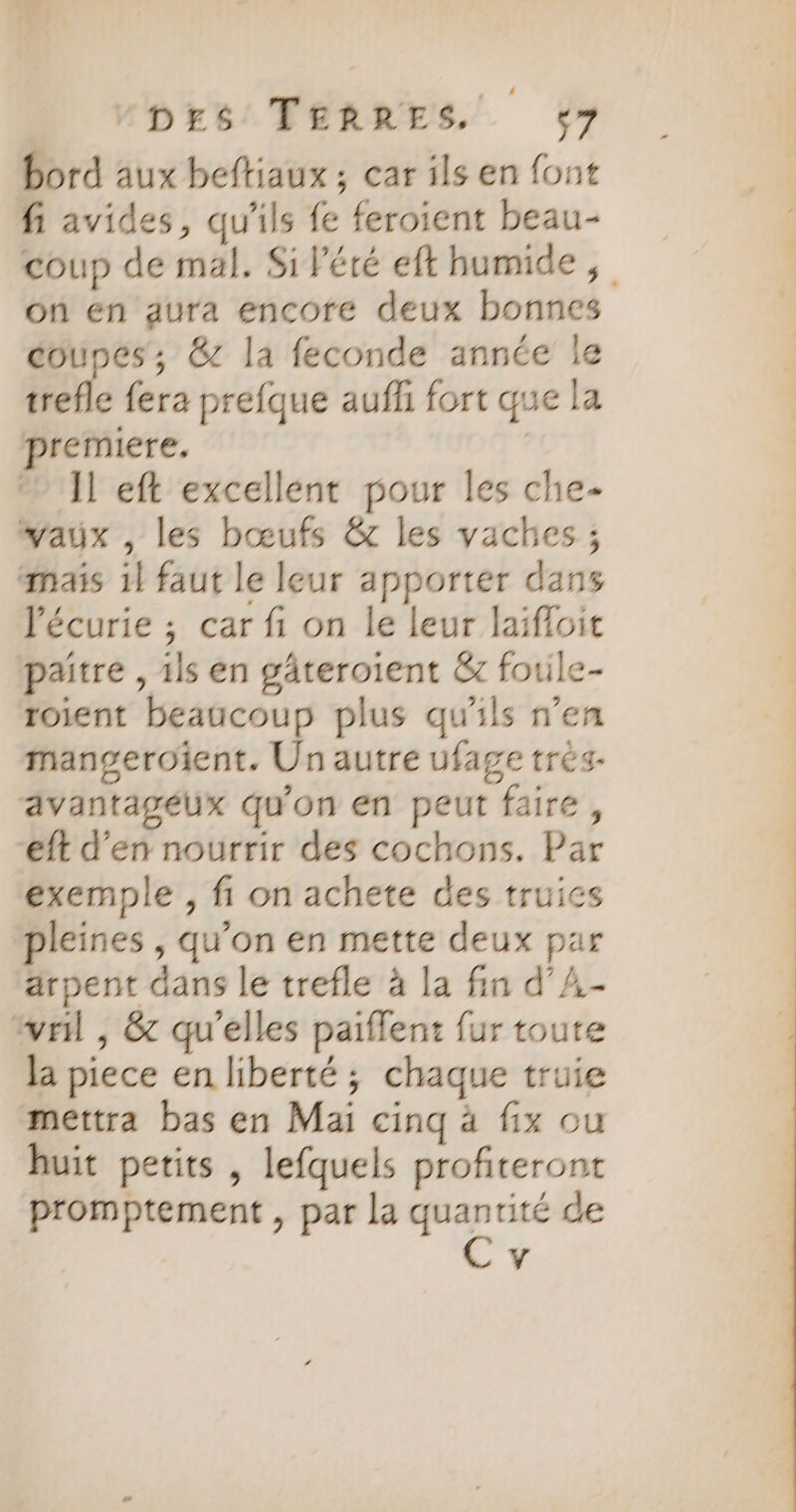 DES TERRES +7 bord aux beftiaux ; car ils en font fi avides, qu'ils fe feroient beau- coup de mal, Si Pété eft humide, on en aura encore deux bonnes coupes, &amp; la feconde année le trefle fera prefque auf fort que la premiere. | Jl eft excellent pour les che- wayux , les bœufs &amp; les vaches ; mais 1] faut le leur apporter dans l'écurie ; car fi on le leur laïfloit paitre , ils en gâteroient &amp;z fouile- roient beaucoup plus qu'ils n’en mangeroient. Un autre ufage très- avantagéux qu'on en peut faire, eft d'en nourrir des cochons. Par exemple , fi on achete des truics pleines , qu’on en mette deux par arpent dans le trefle à la fin d’A- wril , &amp; qu'elles paiflent fur toute la piece en liberté; chaque truie mettra bas en Mai cinq à fix ou huit petits , lefquels profiteront promptement , par la es de Y