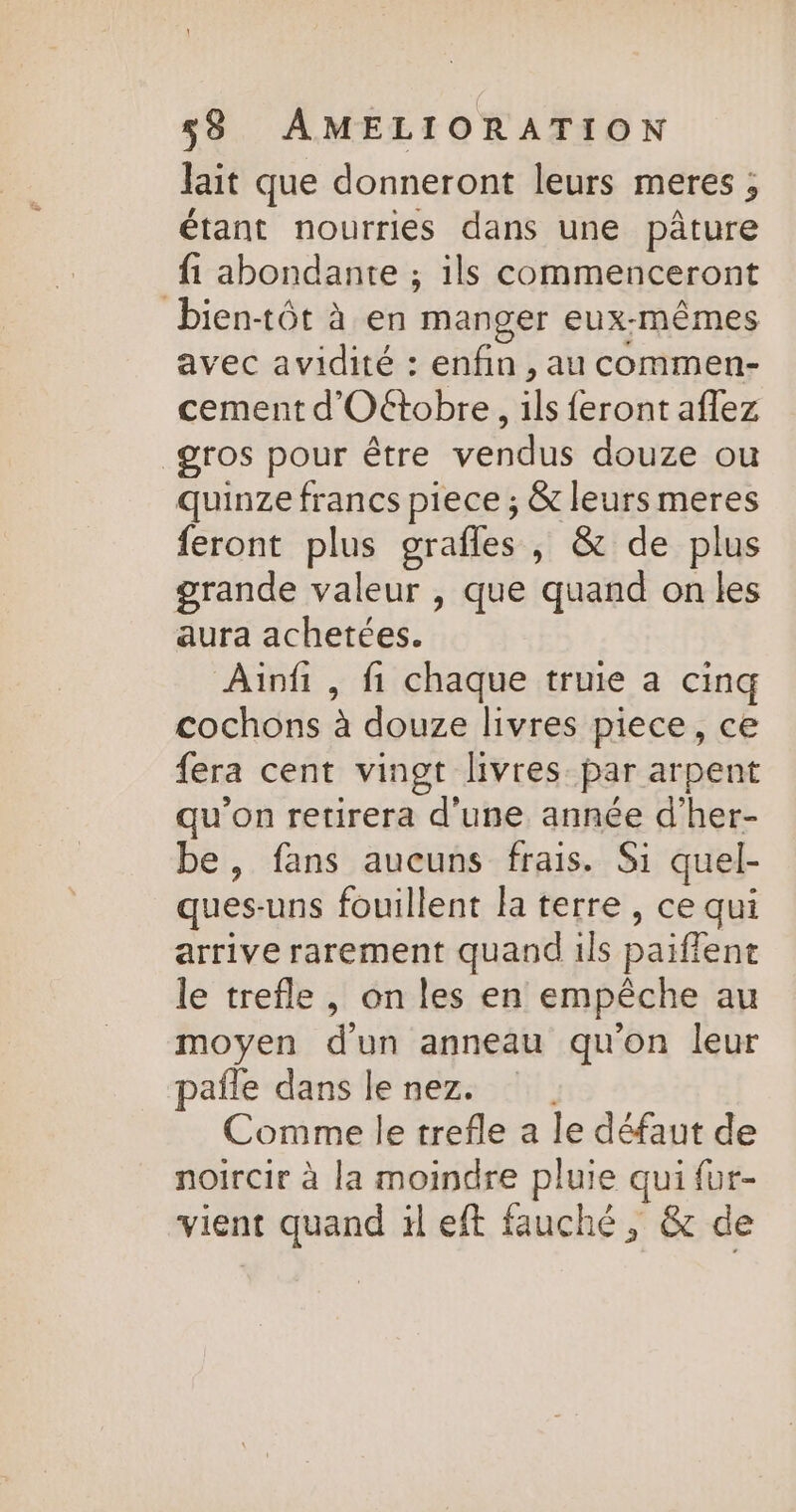 Jait que donneront leurs meres ; étant nourries dans une pâture {1 abondante ; ils commenceront bientôt à en manger eux-mêmes avec avidité : enfin, au commen- cement d'Oétobre, ils feront aflez gros pour être vendus douze ou quinze francs piece ; &amp; leurs meres feront plus grafles , &amp; de plus grande valeur , que quand on les aura achetées. Ainfi , fi chaque truie a cinq cochons à douze livres piece, ce fera cent vingt livres par arpent qu'on retirera d'une année d’her- be, fans aucuns frais. Si quel- ques-uns fouillent la terre, ce qui arrive rarement quand ils paifient le trefle, on les en empêche au moyen d'un anneau qu'on leur pafle dans lenez. Comme le trefle a le défaut de noircir à la moindre pluie qui {ur- vient quand il eft fauché, &amp; de