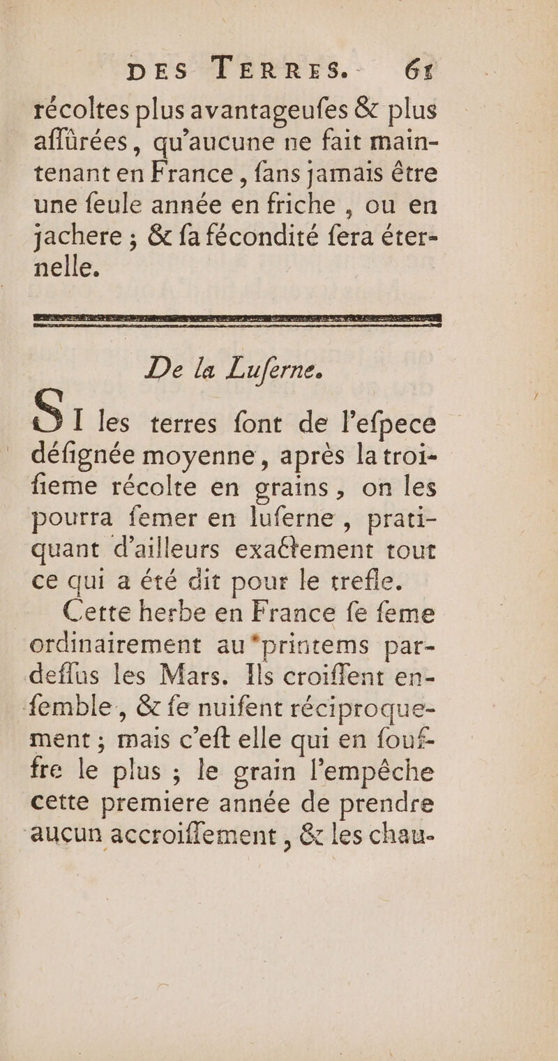 récoltes plus avantageufes &amp; plus aflürées, qu'aucune ne fait main- tenant en France, fans jamais être une feule année en friche , ou en jachere ; &amp; fa fécondité fera éter- nelle. | De la Lujferne. [ les terres font de l'efpece défignée moyenne, après latroi- fieme récolte en grains, on les pourra femer en luferne, prati- quant d’ailleurs exaëétement tout ce qui a été dit pour le trefle. Cette herbe en France fe feme ordinairement au*printems par- deflus les Mars. Ils croiffent en- femble,, &amp; fe nuifent réciproque- ment ; mais c'eft elle qui en fouf- fre le plus ; le grain l'empêche cette premiere année de prendre aucun accroiflement , &amp; les chaur-