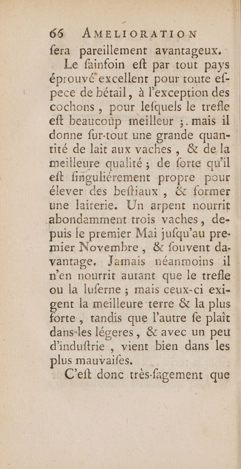 {era pareillement avantageux. Le fainfoin eft par tout pays éprouvé excellent pour toute ef- pece de bétail, à l'exception des cochons , pour lefquels le trefle eft beaucoüp meilleur ;. mais il donne fur-tout une grande quan- tité de lait aux vaches , &amp; de la meilleure qualité ; de forte qu'il eit finguliérement propre pour élever des beftiaux , &amp; former une laiterie. Un arpent nourrit abondemment trois vaches, de- puis le premier Mai jufqu’au pre- mier Novembre, &amp; fouvent da- vantage. Jamais néanmoins il. n'en nourrit autant que le trefle ou la luferne ; mais ceux-ci exi- gent la meilleure terre &amp; la plus forte , tandis que l’autre fe plait dans-les légeres, &amp; avec un peu d'induftrie , vient bien dans les plus mauvaifes. C'eft donc trés-fagement que