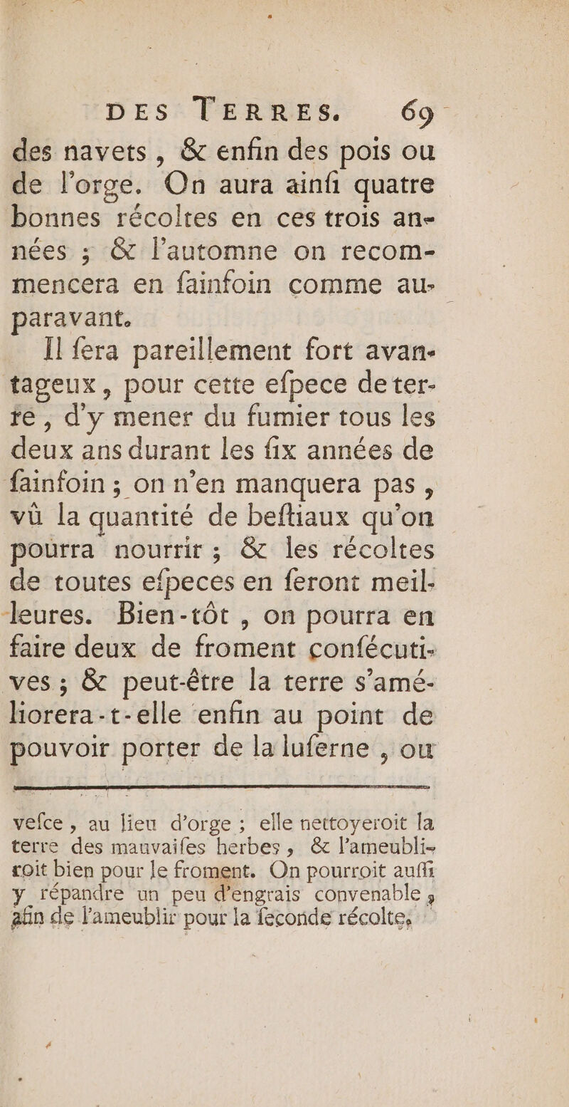 des navets, &amp; enfin des pois ou de l'orge. On aura ainfi quatre bonnes récoltes en ces trois ane nées ; &amp; l'automne on recom- mencera en fainfoin comme au- paravant. Ïl fera pareillement fort avan- tageux, pour cette efpece deter- fe , dy mener du fumier tous les deux ans durant les fix années de fainfoin ; on n’en manquera pas, vü la quantité de beftiaux qu’on pourra nourrir ; &amp; les récoltes de toutes efpeces en feront meil- “—leures. Bien-tôt , on pourra en faire deux de froment confécuti: ves ; &amp; peut-être la terre s’amé- liorera-t-elle ‘enfin au point de pouvoir porter de la luferne , ow vefce , au lieu d’orge ; elle nettoyeroit la terre des mauvaifes herbes, &amp; l’ameubli- toit bien pour le froment. On pourroit auf y répandre un peu d'engrais convenable ; aün de lameublir pour la feconde récolte,