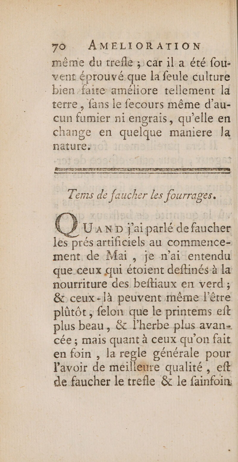 même du trefle ; car ila été fou: vent éprouvé.que la feule culture bien faite améliore tellement la terre, fans le fecours même d’au- cun fumier ni engrais, qu’elle en change en quelque maniere Ja nature, Tems de jaucher les fourrages. @) Üax D j'aiparlé de faucher les prés artificiels au commence ment. de Mai , je n’ai entendu que.ceux qui étoient deftinés à la nourriture des beltiaux en verd ; &amp; ceux-là peuvent mème l'être plütôt , felon que le printems et plus beau, &amp; l'herbe plus avan. cée ; mais quant à ceux qu'on fait en foin , la regle générale pour lavoir de meilieure qualité , eft de faucher le trefle &amp; le fainfoin: