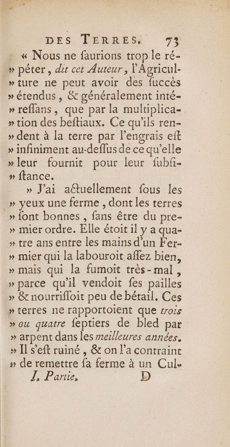 « Nous ne faurions trop le ré- » péter, dir cet Auteur, 10 »ture ne peut avoir des fuccès » étendus , &amp; généralement inté- » reflans, que par la multiplica- » tion des beftiaux. Ce qu'ils ren- » dent à la terre par l’engrais eft » infiniment au-deflus de ce qu’elle »leur fournit pour leur fubf- » ftance. » J'ai attuellement fous les _» yeux une ferme , dont les terres » font bonnes , fans être du pre- » mier ordre. Elle étoit il y a qua- » tre ans entre les mains d’un Fer » mier qui la labouroit aflez bien, » mais qui la fumoit très-mal, » parce qu'il vendoit fes pailles » &amp;rnourrifloit peu de bétail, Ces » terres ne rapportOlent que rois » ou quatre feptiers de bled par » arpent dans les mezlleures années. » [l s’eft ruiné , &amp; on l’a contraint » de remettre {a ferme à un Cul. Z, Pare, D